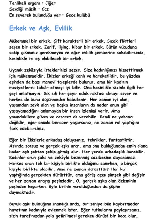 Tehlikeli organı : Ciğer
Sevdiği müzik : Caz
En severek bulunduğu yer : Gece kulübü


Erkek ve Aşk, Evlilik
Mükemmel bir erkek. Çift karakterli bir erkek. Sıcak flörtleri
seçen bir erkek. Zarif, ilginç, kibar bir erkek. Bütün vücuduna
sahip çıkmanız gerekmeyen ve eğer evlilik çemberine sokabilirseniz,
kesinlikle iyi eş olabilecek bir erkek.

Uyanık zekâsıyla isteklerinizi sezer. Size kadınlığınızı hissettirmek
için mükemmeldir. İkizler erkeği canlı ve hareketlidir, bu yüzden
eşinden de bazı manevi taleplerde bulunur, ama bir kadının
meziyetlerini takdir etmeyi iyi bilir. Ona kesinlikle sizinle ilgili her
şeyi anlatmayın. Sık sık her şeyin odak noktası olmayı sever ve
herkes de bunu düşünmeden kabullenir. Her zaman iyi olan,
yaşamdan zevk alan ve başka insanların da neden onun gibi
yaşayamadığını anlamayan bir insan izlenimi verir. Ama
yanındakilere güven ve cesaret de verebilir. Kendi ne yabancı
değildir, eğer onunla beraber yaşarsanız, ne zaman rol yaptığını
fark edebilirsiniz.

Eğer bir İkizlerle arkadaş olduysanız, tebrikler, fantastiktir.
Aslında sonsuz ve gerçek aşkı arar, ama onu bulduğundan emin olana
kadar aşk çoktan çekip gitmiş olur. Her yerde arkadaşlık kurabilir.
Kadınlar onun şaka ve zekâyla bezenmiş cazibesine dayanamaz.
Herkes onun tek bir kişiyle birlikte olduğunu sanırken, o birçok
kişiyle birlikte olabilir. Ama ne zaman dürüsttür? Her kur
yaptığında gerçekten dürüsttür, ama görüş açısı şimşek gibi değişir
ve her zaman arayış peşindedir. O, gerçek aşka olan özleminin
peşinden koşarken, öyle birinin varolduğundan da şüphe
duymaktadır.

Büyük aşkı bulduğuna inandığı anda, bir saniye bile kaybetmeden
hayatının kadınıyla evlenmek ister. Eğer tutkularını paylaşırsanız,
sizin tarafınızdan yola getirilmesi gereken dürüst bir koca olur,
 