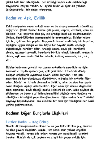 çünkü halâ her istediğinde, her istediği kadını elde edebileceği
duygusuna ihtiyacı vardır. O, oyunu sever ve eğer siz yolunun
üstündeyseniz, tek amacı olursunuz.


Kadın ve Aşk, Evlilik
Zekâ seviyesine uygun erkeği arar ve bu arayış sırasında sürekli eş
değiştirir. Çünkü İkizler kadını çok çekici, esprili, cazibeli, canlı ve
akıllıdır. Asıl şaşırtıcı olan şey ise aradığı ideal eşi bulamamasıdır.
Ondan, özgürlüğünden vazgeçmesini isteyemezsiniz. İkizler kadını
için bu, çok zor bir şeydir. Duygularla kuvvetlendirilmiş bir hayatın,
kişiliğine uygun olduğu ve onu böyle bir hayatın mutlu edeceği
düşüncesiyle hareket eder. Aradığı adam, onun gibi hareketli
olmalı, gezmeyi sevmeli, insanlarla birlikte olmak istemeli, romantik
olmalı, aşk konusunda fikirleri olmalı, kıskanç olmamalı, vs., vs.,
vs..

İkizler kadınının çevresi her zaman erkeklerle çevrilidir ve öyle
kalacaktır, dişilik ışınları çok, çok çeki cidir. Etrafında dönüp
dolaşan erkeklerle oynamayı sever, onları büyüler. Tam son
engelden de kurtulduğunuzu düşünürken, o başka bir erkekle flört
eder. Dürüst ve tutarlı olmamakla birlikte, yine de size her şeyin
nasıl olduğunu açıkça anlatacaktır. Eğer onun için önemli değilseniz,
sizin dışınızda, zevk alacağı başka ilişkileri de olur. Size söylese de
söylemese de bunun sizi ilgilendirmediğini düşünür veya özgürce ve
dilediğince istediğini yapabileceğine inanır. Eğer ondan "evet" sözünü
duymayı başardıysanız, onu elinizde tut mak için verdiğiniz her sözü
yerine getirmelisiniz.


Kadının Diğer Burçlarla İlişkileri

İkizler Kadını - Koç Erkeği
Onunla ilk buluşmanızdan aklınızda en çok kalacak olan şey, kendisi
ne olan güveni olacaktır. Sizde, kim senin onun yoluna engeller
koyama yacağı, koysa bile onları hemen yok edebileceği izlenimi
bırakır. İkinizin de çok coşkulıı ve ateşli hir yapısı olduğu için,
 