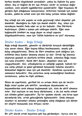 herkes kendini dizginlemek zorundadır, yoksa bu ilişkinin hiç şansı
olmaz. Koç er keğinin de bir eşe ihtiyacı vardır ve sevmeye değer
cazibesi, sizin annelik içgüdülerinizi uyandırabilir. Eğer Koçunuza ilk
görüşte âşık olduğunuza inanıyorsanız, birbirinizi tanımak için zaman
bırakın, çünkü bu erkek sizin için bile kolay yutulur lokma değildir.

Koç erkeği için aile yaşamı ve evde geçireceği rahat akşamlar çok
önemlidir. Mesleğiniz bu ilişki için önemli olabilir. Koç, ailesi için
neredeyse kendini feda eder ve iyi bir babadır. Onu flörtlerle
kızdırmayın. Çünkü o zaman çok saldırgan olabilir. Eğer onun
bağımsızlık istekleri ne saygı duyar ve ateşli yapısını
dizginleyebilirseniz, onun için "bütün kadınların en iyisi" olursunuz.


İkizler Kadını - Boğa Erkeği
Boğa erkeği dayanıklı, güvenilir ve dürüsttür birazcık dürüstlüğün
size zararı olmaz. Eğer başına kâhya kesilmezseniz, onunla çok
kolay anlaşabilirsiniz. İkiniz de flört etmekten zevk aldığınız için,
evlilikten önce bunları denemiş olsanız iyi olur: Ortak ilgi alanınızı
oluşturan gezmek ve dostlarla birlikte olmak, evlenince Boğa insanı
için sona erecektir. Kendi dört duvarı, akşamları onun için
vazgeçilmezdir. Sizi, arkadaşlarına ev sahipliği yapmak, bakımlı bir
eve sahip çıkmak ve güzel görünmek konusunda tekeline alacaktır.
Geleneksel değerler onun için çok önemlidir. Kendinize ayıracak az
zamanınız kalacaktır. Onu yeterince sevip sevmediğinizi kendinize
sormalısınız, yoksa bu ilişki yürümez.

İkiniz de esprilisiniz, gerilimli bir ev ortamı ikiniz için de terstir.
Boğa cinsel açıdan çok aktiftir, neredeyse doyumsuzdur ve
kaçamaklardan zevk almaya başlamamak için, sizin de aktif olmanızı
ister. Sizi seçtiyse ve ona karşı dürüstseniz, o da sizi mutlu etmek
için elinden geleni yapacaktır. İyi bir işadamı olarak, onu biraz aşan
durumlarda bile, ortak geleceğinizle ilgilenecektir. Onda olmayan
insanları ve durumları anlama yeteneğine sahip olduğunuz için dürüst
bir eleştiri konusunda size ihtiyacı vardır.


İkizler Kadını - İkizler Erkeği
Bir çift olarak ortak hayatınız pek hoş görünmüyor. Ayrıca size bu
 