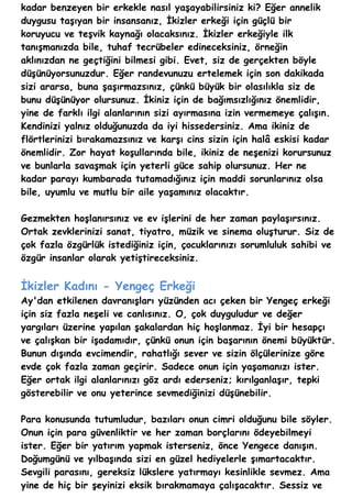 kadar benzeyen bir erkekle nasıl yaşayabilirsiniz ki? Eğer annelik
duygusu taşıyan bir insansanız, İkizler erkeği için güçlü bir
koruyucu ve teşvik kaynağı olacaksınız. İkizler erkeğiyle ilk
tanışmanızda bile, tuhaf tecrübeler edineceksiniz, örneğin
aklınızdan ne geçtiğini bilmesi gibi. Evet, siz de gerçekten böyle
düşünüyorsunuzdur. Eğer randevunuzu ertelemek için son dakikada
sizi ararsa, buna şaşırmazsınız, çünkü büyük bir olasılıkla siz de
bunu düşünüyor olursunuz. İkiniz için de bağımsızlığınız önemlidir,
yine de farklı ilgi alanlarının sizi ayırmasına izin vermemeye çalışın.
Kendinizi yalnız olduğunuzda da iyi hissedersiniz. Ama ikiniz de
flörtlerinizi bırakamazsınız ve karşı cins sizin için halâ eskisi kadar
önemlidir. Zor hayat koşullarında bile, ikiniz de neşenizi korursunuz
ve bunlarla savaşmak için yeterli güce sahip olursunuz. Her ne
kadar parayı kumbarada tutamadığınız için maddi sorunlarınız olsa
bile, uyumlu ve mutlu bir aile yaşamınız olacaktır.

Gezmekten hoşlanırsınız ve ev işlerini de her zaman paylaşırsınız.
Ortak zevklerinizi sanat, tiyatro, müzik ve sinema oluşturur. Siz de
çok fazla özgürlük istediğiniz için, çocuklarınızı sorumluluk sahibi ve
özgür insanlar olarak yetiştireceksiniz.


İkizler Kadını - Yengeç Erkeği
Ay'dan etkilenen davranışları yüzünden acı çeken bir Yengeç erkeği
için siz fazla neşeli ve canlısınız. O, çok duyguludur ve değer
yargıları üzerine yapılan şakalardan hiç hoşlanmaz. İyi bir hesapçı
ve çalışkan bir işadamıdır, çünkü onun için başarının önemi büyüktür.
Bunun dışında evcimendir, rahatlığı sever ve sizin ölçülerinize göre
evde çok fazla zaman geçirir. Sadece onun için yaşamanızı ister.
Eğer ortak ilgi alanlarınızı göz ardı ederseniz; kırılganlaşır, tepki
gösterebilir ve onu yeterince sevmediğinizi düşünebilir.

Para konusunda tutumludur, bazıları onun cimri olduğunu bile söyler.
Onun için para güvenliktir ve her zaman borçlarını ödeyebilmeyi
ister. Eğer bir yatırım yapmak isterseniz, önce Yengece danışın.
Doğumgünü ve yılbaşında sizi en güzel hediyelerle şımartacaktır.
Sevgili parasını, gereksiz lükslere yatırmayı kesinlikle sevmez. Ama
yine de hiç bir şeyinizi eksik bırakmamaya çalışacaktır. Sessiz ve
 