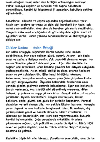 sakin olduğuna bakıp neler olup bittiğini anlamadığını sanmayın.
Yalnız kalmaya alışıktır ve sorunları tek başına halletmesi
gerektiğinde, kendini iyi hissetmedi ği zamanlar, kabuğuna çekilme
eğilimindedir.

Kararlarını, dikkatle ve çeşitli açılardan değerlendirerek verir,
hiçbir şeyi aceleye getirmez ve sizin gibi hareketli bir kadını çok
rahat sinirlendirebilir. Ama yine de beraber çok mutlu olabilirsiniz.
Yengecin mükemmel ahçılığından da gözlemleyebileceğiniz sanatsal
eğilimleri vardır. Bunun yanında sorumluluklarını ve ebeveynliği çok
ciddiye alır.


İkizler Kadını - Aslan Erkeği
Bir Aslan erkeğiyle kaçınılmaz olarak sadece ikinci kemanı
çalabilirsiniz. Her şeye rağmen güçlü, gururlu Aslanın, çok fazla
sevgi ve şefkate ihtiyacı vardır. Çok becerikli olmasına karşın, her
zaman “kendine güvenin” özlemini çeker. Eğer itici özelliklerine
rağmen onu severseniz, onun kendine güvenini her ihtiyacı olduğunda
güçlendirmelisiniz. Aslan erkeği dişiliği ön plana çıkaran kadınları
sever ve çok sahiplenicidir. Eğer kendi bildiğinizi okumaya
kalkarsanız, konuşulan konudan, akşam yemeğinin gidişatına kadar
her şeyi sorgulayacaktır. Özgürlük hakkındaki fikirlerinizi onun
yanında gözden geçirmek zorunda kalacaksınız. Eğer ona kıskançlık
fırsatı verirseniz, onu istediği gibi eğlendirmiş olursunuz. Göze
batmak, şaşırtmak ve saygı görmek ister. Gerçek Aslan asil ve yüce
gönüllüdür. Uyumlu hareketleri, dengeli davranışları, keskin
bakışları, zevkli giyimi, ona güçlü bir çekicilik kazandırır. Parasal
olanakları yeterli olmasa bile, her şekilde lüksten hoşlanır. Karısıyla
gurur duymak ve onu herkesle tanıştırmak ister. Bu nedenle, dış
görünüşünüzün güzel ve bakımlı olmasına dikkat etmelisiniz. Ev
işlerinde çok beceriklidir, zor işleri size yaptırmayacak, bunlarla
kendisi ilgilenecektir. Çoğu durumlarda erkekliğini ön plana
çıkarmasına rağmen, çok şefkatli ve uyumlu bir âşıktır. Dürüstlüğü
sever ve çapkın değildir, ama bu tahrik edilirse "hayır" diyeceği
anlamına da gelmez.

Kesinlikle büyük bir aile istemez. Çocuklarını sevecektir, ama bir be
 