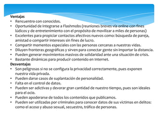 Ventajas
• Rencuentro con conocidos.
• Oportunidad de integrarse a Flashmobs (reuniones breves vía online con fines
lúdicos y de entretenimiento con el propósito de movilizar a miles de personas)
• Excelentes para propiciar contactos afectivos nuevos como: búsqueda de pareja,
amistad o compartir intereses sin fines de lucro.
• Compartir momentos especiales con las personas cercanas a nuestras vidas.
• Diluyen fronteras geográficas y sirven para conectar gente sin importar la distancia.
• Pueden generar movimientos masivos de solidaridad ante una situación de crisis.
• Bastante dinámicas para producir contenido en Internet.
Desventajas
• Son peligrosas si no se configura la privacidad correctamente, pues exponen
nuestra vida privada.
• Pueden darse casos de suplantación de personalidad.
• Falta en el control de datos.
• Pueden ser adictivas y devorar gran cantidad de nuestro tiempo, pues son ideales
para el ocio.
• Pueden apoderarse de todos los contenidos que publicamos.
• Pueden ser utilizadas por criminales para conocer datos de sus víctimas en delitos:
como el acoso y abuso sexual, secuestro, tráfico de personas.
 