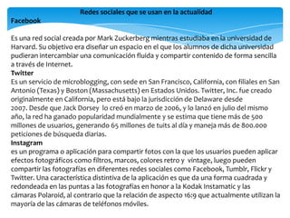 Redes sociales que se usan en la actualidad
Facebook
Es una red social creada por Mark Zuckerberg mientras estudiaba en la universidad de
Harvard. Su objetivo era diseñar un espacio en el que los alumnos de dicha universidad
pudieran intercambiar una comunicación fluida y compartir contenido de forma sencilla
a través de Internet.
Twitter
Es un servicio de microblogging, con sede en San Francisco, California, con filiales en San
Antonio (Texas) y Boston (Massachusetts) en Estados Unidos. Twitter, Inc. fue creado
originalmente en California, pero está bajo la jurisdicción de Delaware desde
2007. Desde que Jack Dorsey lo creó en marzo de 2006, y lo lanzó en julio del mismo
año, la red ha ganado popularidad mundialmente y se estima que tiene más de 500
millones de usuarios, generando 65 millones de tuits al día y maneja más de 800.000
peticiones de búsqueda diarias.
Instagram
es un programa o aplicación para compartir fotos con la que los usuarios pueden aplicar
efectos fotográficos como filtros, marcos, colores retro y vintage, luego pueden
compartir las fotografías en diferentes redes sociales como Facebook, Tumblr, Flickr y
Twitter. Una característica distintiva de la aplicación es que da una forma cuadrada y
redondeada en las puntas a las fotografías en honor a la Kodak Instamatic y las
cámaras Polaroid, al contrario que la relación de aspecto 16:9 que actualmente utilizan la
mayoría de las cámaras de teléfonos móviles.
 