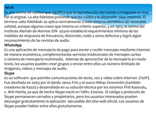 WI-FI
Es una norma de calidad que significa que la reproducción del sonido o imágenes es muy
fiel al original. La alta fidelidad pretende que los ruidos y la distorsión sean mínimos. El
término «alta fidelidad» se aplica normalmente a todo sistema doméstico de razonable
calidad, aunque algunos creen que intenta un criterio superior, y en 1973, la norma del
Instituto Alemán de Normas DIN 45500 estableció requerimientos mínimos de las
medidas de respuesta de frecuencia, distorsión, ruido y otros defectos y logró algún
reconocimiento de las revistas de audio.
WhatsApp
Es una aplicación de mensajería de pago para enviar y recibir mensajes mediante Internet
de manera económica, complementando servicios tradicionales de mensajes cortos
o sistema de mensajería multimedia. Además de aprovechar de la mensajería en modo
texto, los usuarios pueden crear grupos y enviar entre ellos un número ilimitado de
imágenes, videos y mensajes de audio.
Skype
es un software que permite comunicaciones de texto, voz y vídeo sobre Internet (VoIP).
Fue diseñado en 2003 por el danés Janus Friis y el sueco Niklas Zennström (también
creadores de Kaza) y desarrollada en su solución técnica por los estonios Priit Kasesalu,
y Ahti Heinla, ya que de hecho Skype nació en Tallin, Estonia. El código y protocolo de
Skype permanecen cerrados y propietarios, pero los usuarios interesados pueden
descargar gratuitamente la aplicación ejecutable del sitio web oficial. Los usuarios de
Skype pueden hablar entre ellos gratuitamente.
 
