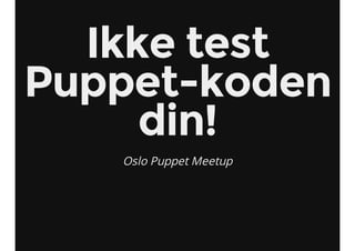 Ikke test
Puppet-koden
din!
Oslo Puppet Meetup
 