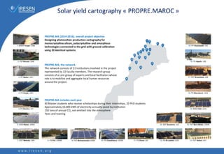 PROPRE.MA (2014-2016), overall project objective
Designing photovoltaic production cartography for
monocrystalline silicon, polycrystalline and amorphous
technologies connected to the grid with ground calibration
using 20 identical systems
PROPRE.MA, the network
The network consists of 21 institutions involved in the project
represented by 22 faculty members. The research group
consists of a core group of experts and local facilitators whose
role is to mobilize and aggregate local human resources
around the project.
PROPRE.MA includes each year
40 Master students who receive scholarships during their internships, 20 PhD students
Approximately 10,000 kWh of electricity annually saved by institution
150 tons of annual CO2 not emitted into the atmosphere
Tests and training
Solar yield cartography « PROPRE.MAROC »
 