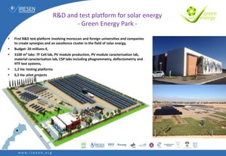  First R&D test platform involving moroccan and foreign universities and companies
to create synergies and an excellence cluster in the field of solar energy,
 Budget: 20 millions €,
 3100 m² labs: TF Cell lab, PV module production, PV module caracterisation lab,
material caracterisation lab, CSP labs including phogrammetry, deflectometriy and
HTF test systems,
 1,2 Ha: testing platforms
 6,5 Ha: pilot projects
R&D and test platform for solar energy
- Green Energy Park -
 