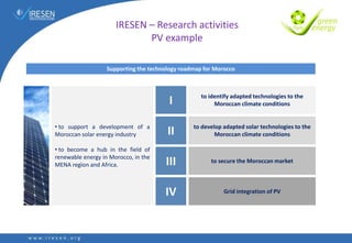 Supporting the technology roadmap for Morocco
• to support a development of a
Moroccan solar energy industry
• to become a hub in the field of
renewable energy in Morocco, in the
MENA region and Africa.
I
II
III
IV
to identify adapted technologies to the
Moroccan climate conditions
to develop adapted solar technologies to the
Moroccan climate conditions
to secure the Moroccan market
Grid integration of PV
IRESEN – Research activities
PV example
 