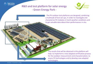 R&D and test platform for solar energy
- Green Energy Park -
- The PV outdoor test platforms are designed, combining
a multitude of test-set-ups, in order to investigate and
characterize PV modules in harsh weather conditions and
to get valuable data about their performances in situ.
The results that will be obtained in this platform will
help: to implement a new adapted certification process
for the outdoor measurement and characterization, to
assess PV technologies and to develop new adapted
technologies.
 