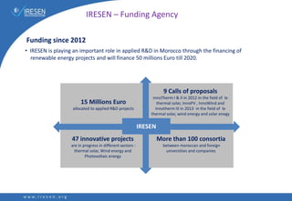 IRESEN – Funding Agency
• IRESEN is playing an important role in applied R&D in Morocco through the financing of
renewable energy projects and will finance 50 millions Euro till 2020.
15 Millions Euro
allocated to applied R&D projects
9 Calls of proposals
InnoTherm I & II in 2012 in the field of le
thermal solar, InnoPV , InnoWind and
Innotherm III in 2013 in the field of le
thermal solar, wind energy and solar enegy
More than 100 consortia
between moroccan and foreign
universities and companies
47 innovative projects
are in progress in different sectors :
thermal solar, Wind energy and
Photovoltaic energy
IRESEN
Funding since 2012
 