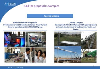 Succes Stories
Batteries lithium-ion project
Development of cold lithium-ion batteries: University Cadi
Ayyad of Marrakech and the MANAGEM group
CHAMS I project
Development of the first Moroccan CSP system (Fresnel)
University Moulay Ismaïl of Meknes, Inter Tridim and
Aqylon
6
Call for proposals: examples
 