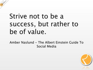 Strive not to be a
success, but rather to
be of value.
Amber Naslund - The Albert Einstein Guide To
               Social Media
 