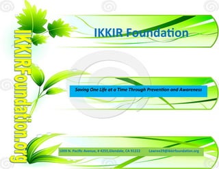 IKKIR Foundation



         Saving One Life at a Time Through Prevention and Awareness




1009 N. Pacific Avenue, # 4255,Glendale, CA 91222   Lawree29@ikkirfoundation.org
 
