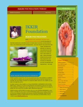 818.482.1824
                 IKKIR FOUNDATION TODAY
IKKIR Foundation                                                             IKKIR Foundation
                                                                                July 2012




                                   IKKIR
                                   Foundation                                         July 2012
                                                                                Volume 1, Issue 1



                                   IKKIR FOUNDATION
                                   IKKIR (INSPIRATION- KINDNESS- FOR-KIDS-WITH-
                                   INFORMATIONAL-RESOURCES) WAS ESTABLISHED TO
PROVIDE ASSISTANCE AND RESOURCES TO TEENS ABOUT SUICIDE, SUICIDE PREVEN-
TION, AND OTHER SPECIALIZED INFORMATION. OUR NON-PROFIT ORGANIZATION PRO-
                                                                      VIDES INFORMATION
                                                                      SPECIFIC TO TEEN SUI-
                                                                      CIDE PREVENTION PRO-
                                                                      GRAMS AND AGENCIES
                                                                      THAT HELP TEENS AT-
                                                                      RISK. IKKIR SPONSORS
                                                                      OTHER FOUNDATIONS,
                                                                      ORGANIZATIONS AND
                                                                      SCHOOLS TO PROVIDE               INSIDE THIS ISSUE

                                                                      SUICIDE AWARENESS AND            IKKIR Foundation ............................ ...1

                                                                      PREVENTION. WE CARE              How IKKIR Emerged ....................... ...1
                                                                                                       Suicide Reactions……………….………….2
                                                                                                       Fundraising....................................... ..2
                                                                                                       Scholarships………………………………...2
                                                                                                       Depression…………………………………...3
                                                                                                       Warning Signs…...…………….…………..3
                                                                                                       Suicide and Race……………….…...…....3
HOW IKKIR FOUNDATION EMERGED                                                                           Counseling …..………..……………...…...4

IKKIR Foundation emerged from the love of an Aunt for her niece. This foundation is established        Suicide Awareness………………………...4
to deal with the devastation, pain and guilt SUICIDE SURVIVORS feel who lose someone due to            Schools………………………………………...4
SUICIDE. The name IKKIR Foundation was inspired by Rikki’ and by her voice, laughter, joy and          How to Cope with Stress..…….………...5
light she brought into my life.
                                                                                                       A Story of Survival……..…………..….…. 5
Her light continues to shine brightly as we bring AWARENESS to DEPRESSION AND SUICIDE.                 You are Not Alone……………….………...6
Rikki’s legacy continues as we strive to bring inspiration and testament of what true love and life-   Special Points of Interest
long commitment to helping others can do. This single act is in honor of Rikki’ who was a helper to
                                                                                                           IKKIR FOUNDATION
people who were in need. She was selfless. Rikki’ suffered from depression.
                                                                                                           WHAT WE DO
IKKIR Foundation ADVOCATES for teenagers who are at-risk of SEVERE DEPRESSION, or SUI-
CIDAL or AT-RISK. The site is also for suicide SURVIVORS, families who are dealing with the loss           DONATIONS
of a loved one resulting in SUICIDE, and to promote SUICIDE AWARENESS, TEEN SUICIDE                        SPONSORS
PREVENTION, and help AT-RISK YOUTH. For more information and DONATIONS, visit our
website at www.ikkirfoundation.org.                                                                        PARTNERSHIPS
 