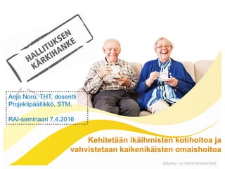 Kehitetään ikäihmisten kotihoitoa ja
vahvistetaan kaikenikäisten omaishoitoa
Anja Noro, THT, dosentti
Projektipäällikkö, STM.
RAI-seminaari 7.4.2016
 