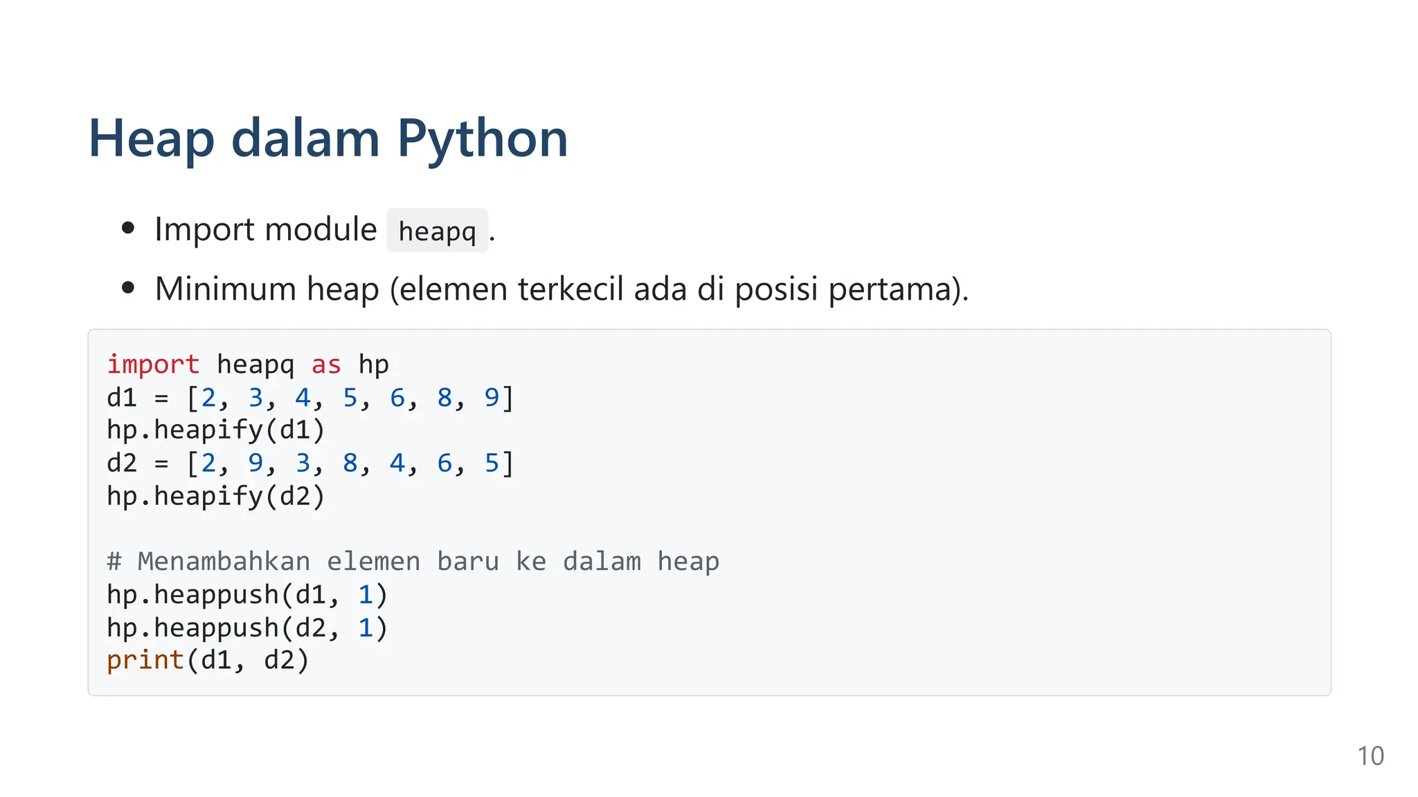 Heap dalam Python
Import module heapq .
Minimum heap (elemen terkecil ada di posisi pertama).
import heapq as hp
d1 = [2, 3, 4, 5, 6, 8, 9]
hp.heapify(d1)
d2 = [2, 9, 3, 8, 4, 6, 5]
hp.heapify(d2)
# Menambahkan elemen baru ke dalam heap
hp.heappush(d1, 1)
hp.heappush(d2, 1)
print(d1, d2)
10
 