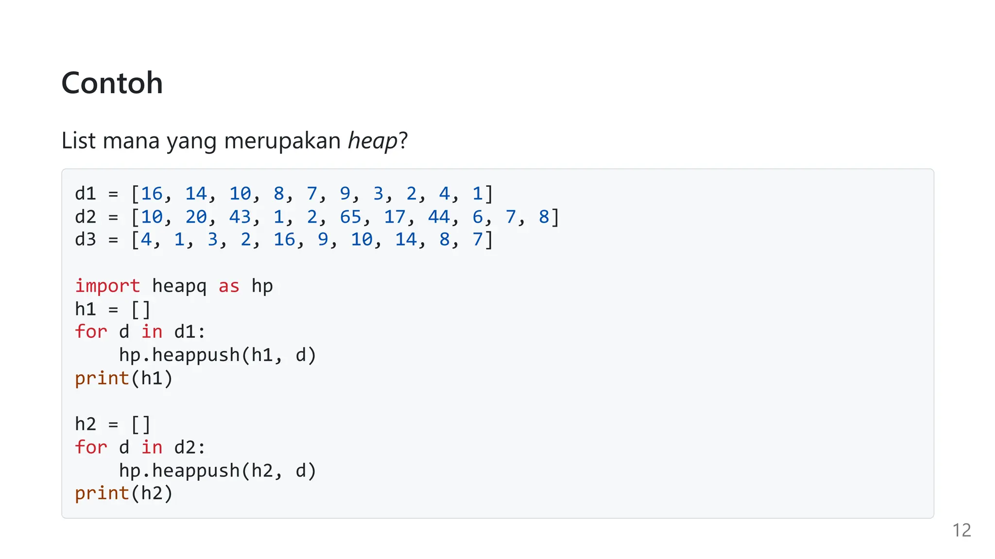 Contoh
List mana yang merupakan heap?
d1 = [16, 14, 10, 8, 7, 9, 3, 2, 4, 1]
d2 = [10, 20, 43, 1, 2, 65, 17, 44, 6, 7, 8]
d3 = [4, 1, 3, 2, 16, 9, 10, 14, 8, 7]
import heapq as hp
h1 = []
for d in d1:
hp.heappush(h1, d)
print(h1)
h2 = []
for d in d2:
hp.heappush(h2, d)
print(h2)
12
 