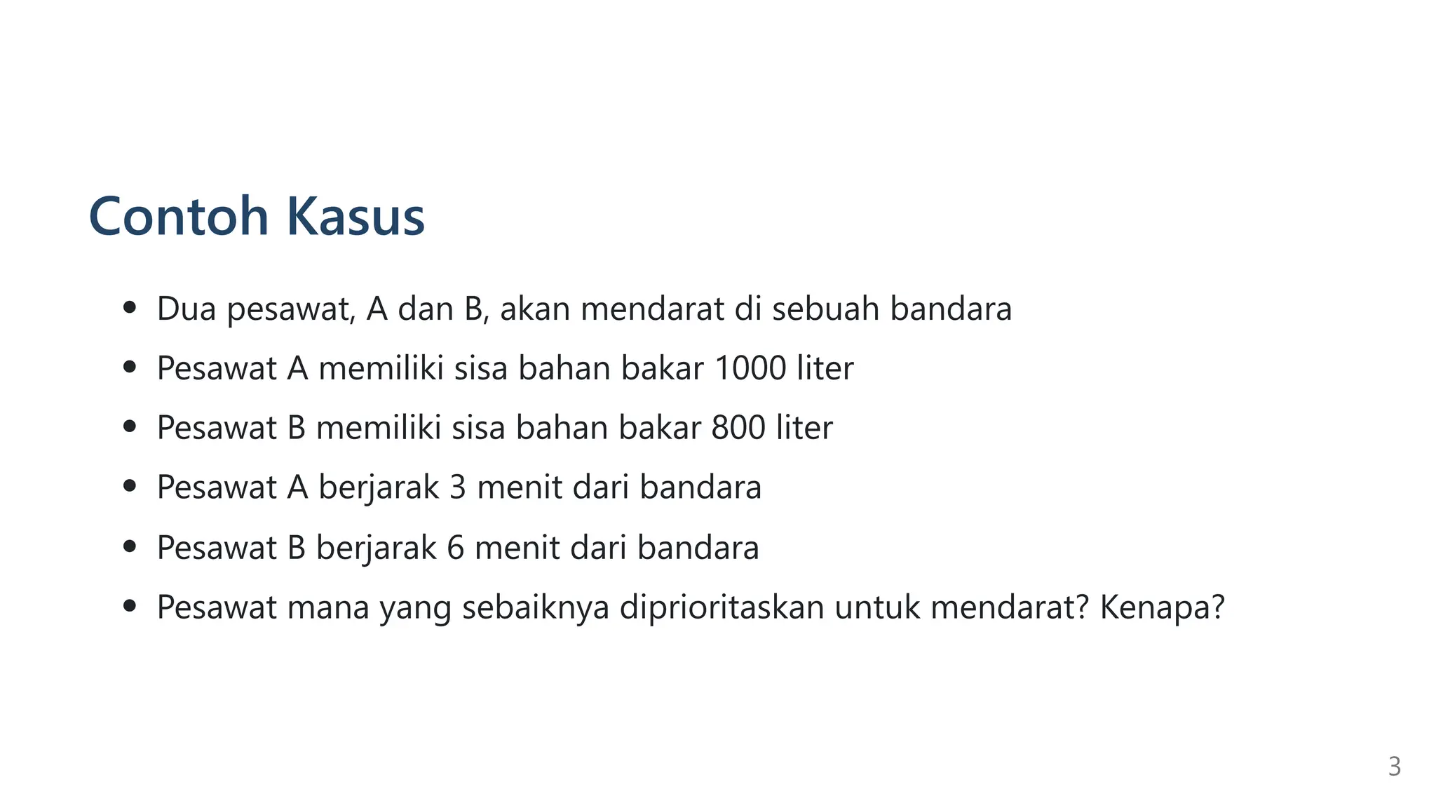 Contoh Kasus
Dua pesawat, A dan B, akan mendarat di sebuah bandara
Pesawat A memiliki sisa bahan bakar 1000 liter
Pesawat B memiliki sisa bahan bakar 800 liter
Pesawat A berjarak 3 menit dari bandara
Pesawat B berjarak 6 menit dari bandara
Pesawat mana yang sebaiknya diprioritaskan untuk mendarat? Kenapa?
3
 
