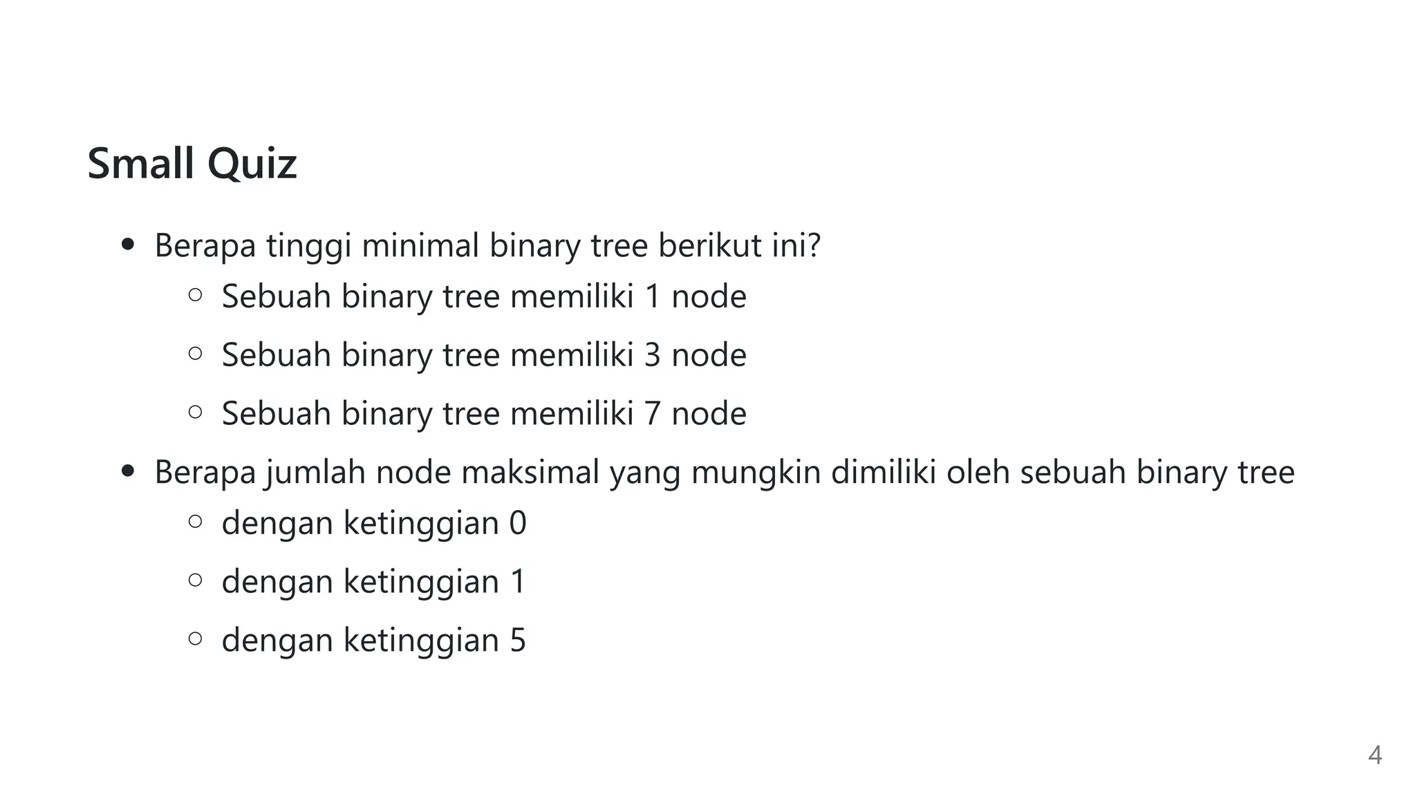 Small Quiz
Berapa tinggi minimal binary tree berikut ini?
Sebuah binary tree memiliki 1 node
Sebuah binary tree memiliki 3 node
Sebuah binary tree memiliki 7 node
Berapa jumlah node maksimal yang mungkin dimiliki oleh sebuah binary tree
dengan ketinggian 0
dengan ketinggian 1
dengan ketinggian 5
4
 