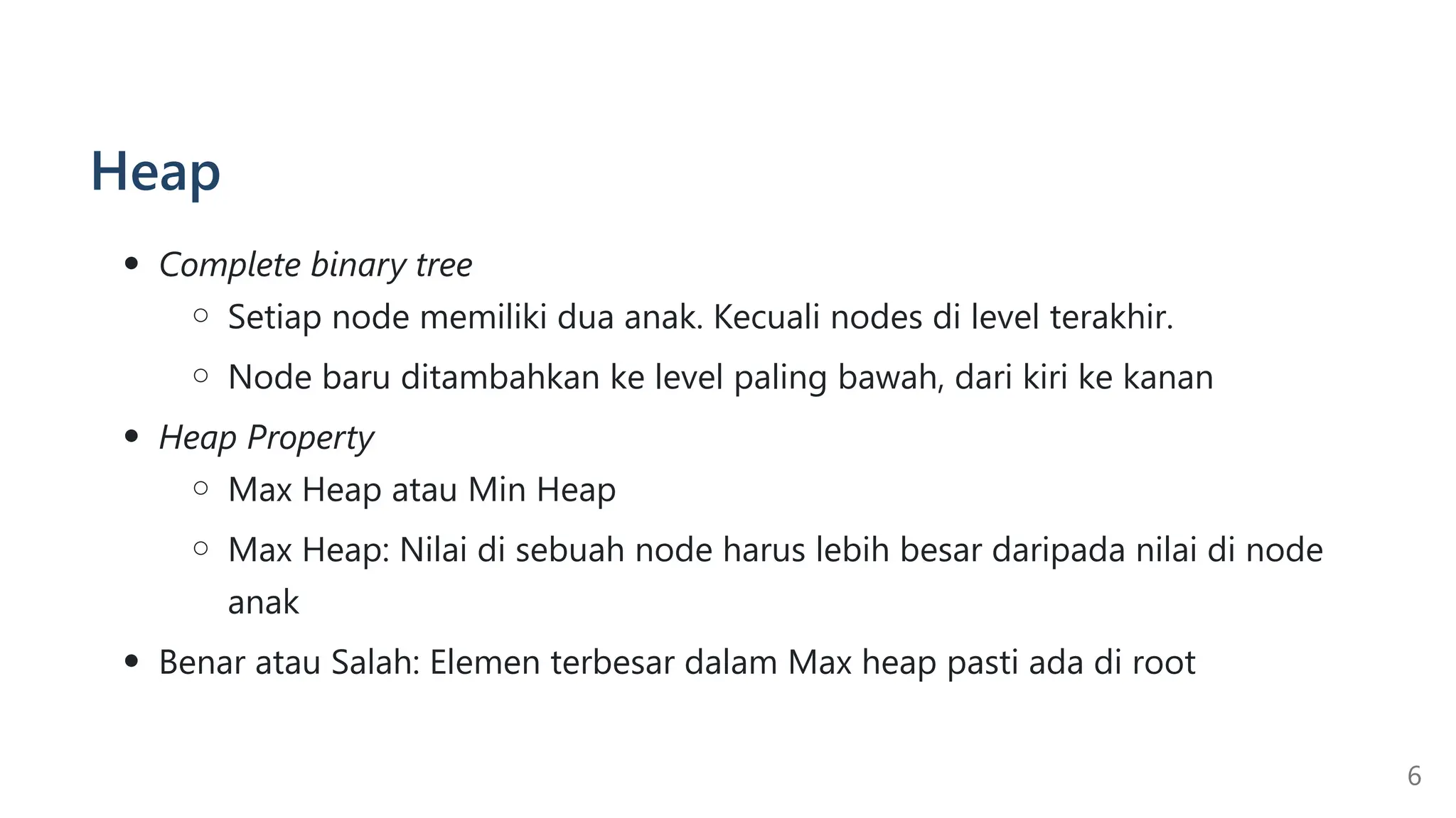 Heap
Complete binary tree
Setiap node memiliki dua anak. Kecuali nodes di level terakhir.
Node baru ditambahkan ke level paling bawah, dari kiri ke kanan
Heap Property
Max Heap atau Min Heap
Max Heap: Nilai di sebuah node harus lebih besar daripada nilai di node
anak
Benar atau Salah: Elemen terbesar dalam Max heap pasti ada di root
6
 