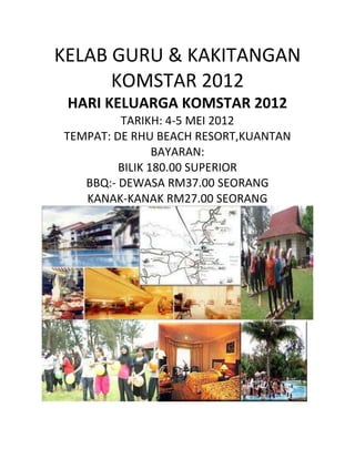KELAB GURU & KAKITANGAN
KOMSTAR 2012
HARI KELUARGA KOMSTAR 2012
TARIKH: 4-5 MEI 2012
TEMPAT: DE RHU BEACH RESORT,KUANTAN
BAYARAN:
BILIK 180.00 SUPERIOR
BBQ:- DEWASA RM37.00 SEORANG
KANAK-KANAK RM27.00 SEORANG