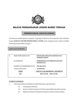 MAJLIS PERBANDARAN JOHOR BAHRU TENGAH
PEMBERITAHUAN JAWATAN KOSONG
Permohonan adalah dipelawa daripada warganegara Malaysia dan keutamaan akan diberikan
kepada RAKYAT NEGERI JOHOR DARUL TA’ZIM untuk mengisi jawatan berikut di Majlis
Perbandaran Johor Bahru Tengah :-
JAWATAN KOSONG
1. SKIM PERKHIDMATAN : PENOLONG PEGAWAI KESIHATAN
PERSEKITARAN
KLASIFIKASI : PERKHIDMATAN PERUBATAN DAN
KESIHATAN
KUMPULAN PERKHIDMATAN : PELAKSANA
TARAF JAWATAN : KONTRAK
GRED JADUAL GAJI MINIMUM - MAXIMUM
U29 RM 1,312.00 - RM 5,173.00
SYARAT LANTIKAN
1. Calon bagi lantikan hendaklah memiliki kelayakan seperti berikut:-
(a) warganegara Malaysia;
(b) berumur tidak kurang dari 18 tahun pada tarikh tutup iklan jawatan;
(c) Diploma Kesihatan Persekitaran daripada institusi institusi latihan
 
