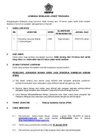 LEMBAGA KEMAJUAN JOHOR TENGGARA
Warganegara Malaysia yang berumur tidak kurang dari 18 tahun pada tarikh iklan adalah
dipelawa memohon jawatan sebagaimana di bawah :
1 NAMA JAWATAN
BIL JAWATAN GRED
KLASIFIKASI
PERKHIDMATAN
JADUAL GAJI
1. Penolong Juruukur Bahan
(1 kekosongan)
JA29 Kejuruteraan RM72.00 sehari
2 HAD UMUR
Calon-calon bagi lantikan hendaklah berumur tidak kurang dari 18 tahun dari tarikh
tutup iklan dan tidak lebih dari 54 tahun pada tarikh lantikan
3 SYARAT-SYARAT LANTIKAN
Calon bagi lantikan hendaklah memiliki kelayakan seperti berikut:
PENOLONG JURUUKUR BAHAN GRED JA29 [PEKERJA SAMBILAN HARIAN
(PSH)]
a) Sijil dalam bidang ukur bahan yang diiktiraf oleh kerajaan daripada politeknik-
politeknik tempatan atau kelayakan yang diiktiraf setaraf dengannya; atau
b) Diploma dalam bidang ukur bahan yang diiktiraf oleh kerajaan daripada institusi-institusi
pengajian tinggi tempatan atau kelayakan yang diiktiraf setaraf dengannya dan
c) Lulus Bahasa Malaysia/Bahasa Melayu (termasuk lulus Ujian Lisan) pada peringkat Sijil
Pelajaran Malaysia atau kelulusan yang diiktiraf setaraf dengannya oleh kerajaan
4 TARAF JAWATAN : Pekerja Sambilan Harian (PSH)
5 CARA MEMOHON
5.1 Permohonan hanya boleh dibuat melalui Laman Web KEJORA di alamat
www.kejora.gov.my iaitu pada pautan e-Perjawatan atau di alamat
http://eperjawatan.kejora.gov.my
5.2 Tarikh tutup permohonan adalah pada 19 Januari 2016
5.3 Permohonan yang lewat dan tidak lengkap tidak akan dipertimbangkan.
 