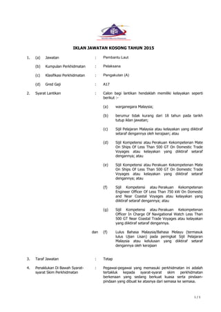 1 / 1
IKLAN JAWATAN KOSONG TAHUN 2015
1. (a) Jawatan : Pembantu Laut
(b) Kumpulan Perkhidmatan : Pelaksana
(c) Klasifikasi Perkhidmatan : Pengakutan (A)
(d) Gred Gaji : A17
2. Syarat Lantikan : Calon bagi lantikan hendaklah memiliki kelayakan seperti
berikut :-
(a) warganegara Malaysia;
(b) berumur tidak kurang dari 18 tahun pada tarikh
tutup iklan jawatan;
(c) Sijil Pelajaran Malaysia atau kelayakan yang diiktiraf
setaraf dengannya oleh kerajaan; atau
dan
(d)
(e)
(f)
(g)
(f)
Sijil Kompetensi atau Perakuan Kekompetenan Mate
On Ships Of Less Than 500 GT On Domestic Trade
Voyages atau kelayakan yang diiktiraf setaraf
dengannya; atau
Sijil Kompetensi atau Perakuan Kekompetenan Mate
On Ships Of Less Than 500 GT On Domestic Trade
Voyages atau kelayakan yang diiktiraf setaraf
dengannya; atau
Sijil Kompetensi atau Perakuan Kekompetenan
Engineer Officer Of Less Than 750 kW On Domestic
and Near Coastal Voyages atau kelayakan yang
diiktiraf setaraf dengannya; atau
Sijil Kompetensi atau Perakuan Kekompetenan
Officer In Charge Of Navigational Watch Less Than
500 GT Near Coastal Trade Voyages atau kelayakan
yang diiktiraf setaraf dengannya.
Lulus Bahasa Malaysia/Bahasa Melayu (termasuk
lulus Ujian Lisan) pada peringkat Sijil Pelajaran
Malaysia atau kelulusan yang diiktiraf setaraf
dengannya oleh kerajaan
3. Taraf Jawatan : Tetap
4. Penaklukan Di Bawah Syarat-
syarat Skim Perkhidmatan
: Pegawai-pegawai yang memasuki perkhidmatan ini adalah
tertakluk kepada syarat-syarat skim perkhidmatan
berkenaan yang sedang berkuat kuasa serta pindaan-
pindaan yang dibuat ke atasnya dari semasa ke semasa.
 