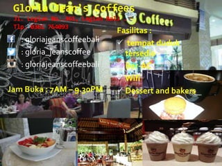 Gloria Jean’s Coffees
Jl. Legian No..361, Legian Bali .
Tlp. 0361 754093
: gloriajeanscoffeebali
: gloria_jeanscoffee
: gloriajeanscoffeebali
Jam Buka : 7AM – 9.30PM
Fasilitas :
 tempat duduk
tersedia
 Ber-AC
 Wifi
 Dessert and bakers
 