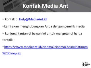 Kontak Media Ant
• kontak di Help@MediaAnt.id
• kami akan menghubungkan Anda dengan pemilik media
• kunjungi tautan di bawah ini untuk mengetahui harga
terbaik :
• https://www.mediaant.id/cinema?cinemaChain=Platinum
%20Cineplex
 