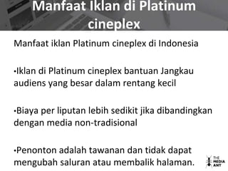 Manfaat Iklan di Platinum
cineplex
Manfaat iklan Platinum cineplex di Indonesia
•Iklan di Platinum cineplex bantuan Jangkau
audiens yang besar dalam rentang kecil
•Biaya per liputan lebih sedikit jika dibandingkan
dengan media non-tradisional
•Penonton adalah tawanan dan tidak dapat
mengubah saluran atau membalik halaman.
 