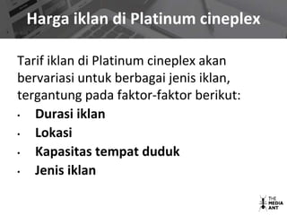 Harga iklan di Platinum cineplex
Tarif iklan di Platinum cineplex akan
bervariasi untuk berbagai jenis iklan,
tergantung pada faktor-faktor berikut:
• Durasi iklan
• Lokasi
• Kapasitas tempat duduk
• Jenis iklan
 