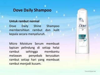 Dove Daily Shampoo
Untuk rambut normal
Dove Daily Shine Shampoo
membersihkan rambut dan kulit
kepala secara menyeluruh.
Micro Moisture Serum membuat
lapisan pelindung di setiap helai
rambut sehingga membantu
melawan penyebab kerusakan
rambut setiap hari yang membuat
rambut menjadi kusam.
 