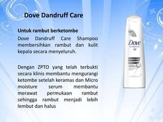 Dove Dandruff Care
Untuk rambut berketombe
Dove Dandruff Care Shampoo
membersihkan rambut dan kulit
kepala secara menyeluruh.
Dengan ZPTO yang telah terbukti
secara klinis membantu mengurangi
ketombe setelah keramas dan Micro
moisture serum membantu
merawat permukaan rambut
sehingga rambut menjadi lebih
lembut dan halus
 