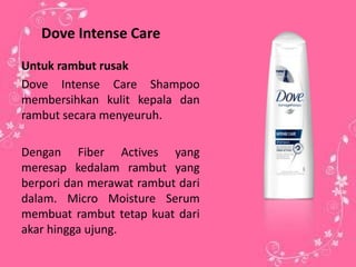 Dove Intense Care
Untuk rambut rusak
Dove Intense Care Shampoo
membersihkan kulit kepala dan
rambut secara menyeuruh.
Dengan Fiber Actives yang
meresap kedalam rambut yang
berpori dan merawat rambut dari
dalam. Micro Moisture Serum
membuat rambut tetap kuat dari
akar hingga ujung.
 