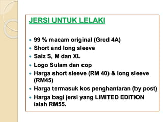 JERSI UNTUK LELAKI
 99 % macam original (Gred 4A)
 Short and long sleeve
 Saiz S, M dan XL
 Logo Sulam dan cop
 Harga short sleeve (RM 40) & long sleeve
(RM45)
 Harga termasuk kos penghantaran (by post)
 Harga bagi jersi yang LIMITED EDITION
ialah RM55.
 