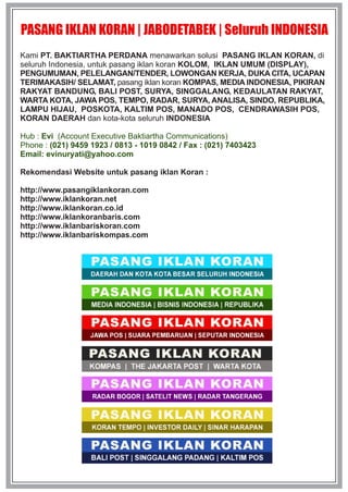 PASANG IKLAN KORAN | JABODETABEK | Seluruh INDONESIA
Kami PT. BAKTIARTHA PERDANA menawarkan solusi PASANG IKLAN KORAN, di
seluruh Indonesia, untuk pasang iklan koran KOLOM, IKLAN UMUM (DISPLAY),
PENGUMUMAN, PELELANGAN/TENDER, LOWONGAN KERJA, DUKA CITA, UCAPAN
TERIMAKASIH/ SELAMAT, pasang iklan koran KOMPAS, MEDIA INDONESIA, PIKIRAN
RAKYAT BANDUNG, BALI POST, SURYA, SINGGALANG, KEDAULATAN RAKYAT,
WARTA KOTA, JAWA POS, TEMPO, RADAR, SURYA, ANALISA, SINDO, REPUBLIKA,
LAMPU HIJAU, POSKOTA, KALTIM POS, MANADO POS, CENDRAWASIH POS,
KORAN DAERAH dan kota-kota seluruh INDONESIA
Hub : Evi (Account Executive Baktiartha Communications)
Phone : (021) 9459 1923 / 0813 - 1019 0842 / Fax : (021) 7403423
Email: evinuryati@yahoo.com
Rekomendasi Website untuk pasang iklan Koran :
http://www.pasangiklankoran.com
http://www.iklankoran.net
http://www.iklankoran.co.id
http://www.iklankoranbaris.com
http://www.iklanbariskoran.com
http://www.iklanbariskompas.com

 