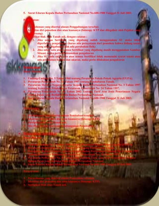 5. Surat Edaran Kepala Badan Pertanahan Nasional No.600-1900 Tanggal 31 Juli 2003.
Persyaratan:
1. Permohonan yang disertai alasan Penggabungan tersebut.
2. Identitas diri pemohon dan atau kuasanya (fotocopy KTP dan dilegalisir oleh Pejabat yang
berwenang).
3. Sertifikat Hak Atas Tanah asli, dengan catatan :
1. Jika semua Sertifikat yang digabung sudah menggunakan SU maka tidak
diperlukan pengukuran (harus ada pernyataan dari pemohon bahwa bidang tanah
yang akan digabung tidak ada perubahan fisik)
2. Jika salah satu atau semua Sertifikat yang digabung masih menggunakan Gambar
Situasi, maka perlu dilaksanakan pengukuran
3. Jika SU pada salah satu atau semua Sertifikat tidak memenuhi syarat teknis atau
ada perubahan bentuk dan ukuran, maka perlu dilakukan pengukuran
 Pemisahan
Dasar Hukum:
1. Undang-Undang No. 5 Tahun 1960 tentang Peraturan Pokok-Pokok Agraria (UUPA).
2. Peraturan Pemerintah No. 24 Tahun 1997 tentang Pendaftaran Tanah.
3. Peraturan Menteri Negara Agraria/ Kepala Badan Pertanahan Nasional No. 3 Tahun 1997
tentang Ketentuan Pelaksanaan Peraturan Pemerintah No. 24 Tahun 1997.
4. Peraturan Pemerintah No. 46 Tahun 2002 Tentang Tarif Atas Jenis Penerimaan Negara
Bukan Pajak yang Berlaku Pada Badan Pertanahan Nasional.
5. Surat Edaran Kepala Badan Pertanahan Nasional No.600-1900 Tanggal 31 Juli 2003.
Persyaratan:
 Permohonan yang disertai alasan Pemisahan tersebut.
 Identitas diri pemohon dan atau kuasanya (fotocopy KTP).
 Sertipikat Hak Atas Tanah asli.
 Site Plan (Untuk Kawasan Pembangunan Perumahan
 Pemecahan Sertifikat
Dasar Hukum:
1. Undang-Undang No. 5 Tahun 1960 tentang Peraturan Pokok-Pokok Agraria (UUPA).
2. Peraturan Pemerintah No. 24 Tahun 1997 tentang Pendaftaran Tanah.
3. Peraturan Menteri Negara Agraria/ Kepala Badan Pertanahan Nasional No. 3 Tahun 1997
tentang Ketentuan Pelaksanaan Peraturan Pemerintah No. 24 Tahun 1997.
4. Peraturan Pemerintah No. 46 Tahun 2002 Tentang Tarif Atas Jenis Penerimaan Negara
Bukan Pajak yang Berlaku Pada Badan Pertanahan Nasional.
5. Surat Edaran Kepala Badan Pertanahan Nasional No.600-1900 Tanggal 31 Juli 2003.
Persyaratan:
1. Permohonan yang disertai alasan Pemecahan tersebut.
2. Identitas diri pemohon dan atau kuasanya (fotocopy KTP).
3. Sertipikat Hak Atas Tanah asli.
 