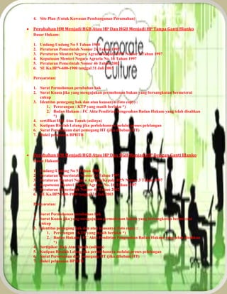4. Site Plan (Untuk Kawasan Pembangunan Perumahan)
 Perubahan HM Menjadi HGB Atau HP Dan HGB Menjadi HP Tanpa Ganti Blanko
Dasar Hukum:
1. Undang-Undang No 5 Tahun 1960
2. Peraturan Pemerintah Nomor 24 Tahun 1997
3. Peraturan Menteri Negara Agraria/Kepala BPN Nomor 3 Tahun 1997
4. Keputusan Menteri Negara Agraria No. 16 Tahun 1997
5. Peraturan Pemerintah Nomor 46 Tahun 2002
6. SE Ka.BPN-600-1900 tanggal 31 Juli 2003
Persyaratan:
1. Surat Permohonan perubahan hak
2. Surat Kuasa jika yang mengajukan permohonan bukan yang bersangkutan bermeterai
cukup
3. Identitas pemegang hak dan atau kuasanya (foto copy) :
1. Perorangan : KTP yang masih berlaku *)
2. Badan Hukum : FC Akta Pendirian Pengesahan Badan Hukum yang telah disahkan
*)
4. sertifikat Hak Atas Tanah (aslinya)
5. Kutipan Risalah Lelang jika perlolehannya melalui proses pelelangan
6. Surat Persetujuan dari pemegang HT (jika dibebani HT)
7. Bukti pelunasan BPHTB
 Perubahan HM Menjadi HGB Atau HP Dan HGB Menjadi HP Dengan Ganti Blanko
Dasar Hukum:
1. Undang-Undang No 5 Tahun 1960
2. Peraturan Pemerintah Nomor 24 Tahun 1997
3. Peraturan Menteri Negara Agraria/Kepala BPN Nomor 3 Tahun 1997
4. Keputusan Menteri Negara Agraria No. 16 Tahun 1997
5. Peraturan Pemerintah Nomor 46 Tahun 2002
6. SE Ka.BPN-600-1900 tanggal 31 Juli 2003
Persyaratan:
1. Surat Permohonan perubahan hak
2. Surat Kuasa jika yang mengajukan permohonan bukan yang bersangkutan bermeterai
cukup
3. Identitas pemegang hak dan atau kuasanya (foto copy) :
1. Perorangan : KTP yang masih berlaku *)
2. Badan Hukum : FC Akta Pendirian Pengesahan Badan Hukum yang telah disahkan
*)
4. Sertipikat Hak Atas Tanah (aslinya)
5. Kutipan Risalah Lelang jika perlolehannya melalui proses pelelangan
6. Surat Persetujuan dari pemegang HT (jika dibebani HT)
7. Bukti pelunasan BPHTB
 
