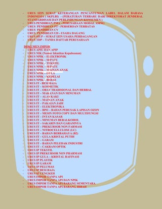 - URUS IZIN SURAT KETERANGAN PENCANTUMAN LABEL DALAM BAHASA
INDONESIA ( SKPLBI) - (PERATURAN TERBARU DARI DIREKTORAT JENDERAL
STANDARDISASI DAN PERLINDUNGAN KONSUMEN )
- URUS PENDIRIAN PMA - PERUSAHAAN MODAL ASING
- URUS PENDIRIAN PT - PERSEROAN TERBATAS
- URUS PENDIRIAN CV
- URUS PENDIRIAN UD - USAHA DAGANG
- URUS SIUP – SURAT IZIN USAHA PERDAGANGAN
- URUS TDP – TANDA DAFTAR PERUSAHAAN
DOKUMEN IMPOR
- URUS APIU DAN APIP
- URUS NIK (Nomor Identitas Kepabeanan)
- URUS NPIK – ELEKTRONIK
- URUS NPIK – SEPATU
- URUS NPIK – TEKSTIL
- URUS NPIK – SEPATU
- URUS NPIK – MAINAN ANAK
- URUS NPIK – GULA
- URUS NPIK – KEDELAI
- URUS NPIK – BERAS
- URUS IT - BESI BAJA
- URUS IT – KOSMETIK
- URUS IT – OBAT TRADISIONAL DAN HERBAL
- URUS IT – MAKANAN DAN MINUMAN
- URUS IT – ALAS KAKI
- URUS IT – MAINAN ANAK
- URUS IT – PAKAIAN JADI
- URUS IT – ELEKTRONIKA
- URUS IT – BPO – BAHAN PERUSAK LAPISAN OZON
- URUS IT – MESIN FOTO COPY DAN MULTIFUNGSI
- URUS IT – INTAN KASAR
- URUS IT – MINUMAN BERALKOHOL
- URUS IT – SAKARIN DAN GARAMNYA
- URUS IT – PREKURSOR NON FARMASI
- URUS IT – NITROCELLULOSE (LC)
- URUS IT – BAHAN BERBAHAYA (B2)
- URUS IT – GULA KRISTAL PUTIH
- URUS IT – GARAM
- URUS IT – BAHAN PELEDAK INDUSTRI
- URUS IT – CAKRAM OPTIK
- URUS IP TEKSTIL
- URUS IP PREKURSOR NON PHARMASI
- URUS IP GULA – KRISTAL RAFINASI
- URUS IP PLASTIK
- URUS IP GARAM
- URUS IP PELUMAS
- URUS IP BESI BAJA
- URUS IP CENGKEH
- URUS IMPOR TANPA API
- URUS IMPOR TANPA API DAN NPIK
- URUS IMPOR TANPA API BARANG SEMENTARA
- URUS IMPOR TANPA API BARANG HIBAH
 