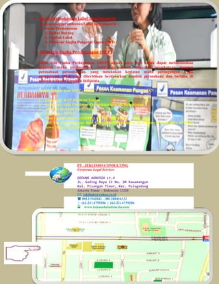 Surat Permohonan Label Bagi Importir
Persyaratan permohonan Label bagi importir :
1. Surat Permohonan
2. Daftar Barang
3. Contoh Label
4. Fotokopi Angka Pengenal Impor (API)
 Surat Izin Usaha Perdagangan (SIUP)
Surat Izin Usaha Perdagangan (SIUP) adalah surat izin untuk dapat melaksanakan
kegiatan usaha perdagangan. Setiap perusahaan, koperasi, persekutuan maupun
perusahaan perseorangan, yang melakukan kegiatan usaha perdagangan wajib
memperoleh SIUP yang diterbitkan berdasarkan domisili perusahaan dan berlaku di
seluruh wilayah Republik Indonesia.
Syarat Pengurusan SIUP - SURAT IZIN USAHA PERDAGANGAN :
1. Foto Copy KTP Direktur Utama
2. Foto copy Akta Pendirian Perusahaan dan SK Kehakiman.
3. Asli Izin Domisili Perusahaan
4. Foto Copy NPWP
5. Pass Foto Direktur Utama 3 x 4= 3 Pcs berwarna
6. Asli Surat Keterangan dari Gedung apabila kantor di Gedung dan apabila di Ruko
Sewa Menyewa Kantor.
PT . JEKLINDO CONSULTING
Corporate Legal Services
GEDUNG AGNESIA Lt.4
JL. Gading Raya II No. 20 Rawamangun
Kel. Pisangan Timur, Kec. Pulogadung
Jakarta Timur – Indonesia 13220
 jeklindo@yahoo.co.id
 08121942042 , 081288416332
| (62-21) 4759206 | (62-21) 4759206
www.izinusahaindonesia.com
 