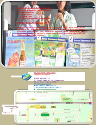  Surat Permohonan Label Bagi Importir
Persyaratan permohonan Label bagi importir :
1. Surat Permohonan
2. Daftar Barang
3. Contoh Label
4. Fotokopi Angka Pengenal Impor (API)
 Surat Izin Usaha Perdagangan (SIUP)
Surat Izin Usaha Perdagangan (SIUP) adalah surat izin untuk dapat melaksanakan
kegiatan usaha perdagangan. Setiap perusahaan, koperasi, persekutuan maupun
perusahaan perseorangan, yang melakukan kegiatan usaha perdagangan wajib
memperoleh SIUP yang diterbitkan berdasarkan domisili perusahaan dan berlaku di
seluruh wilayah Republik Indonesia.
Syarat Pengurusan SIUP - SURAT IZIN USAHA PERDAGANGAN :
1. Foto Copy KTP Direktur Utama
2. Foto copy Akta Pendirian Perusahaan dan SK Kehakiman.
3. Asli Izin Domisili Perusahaan
4. Foto Copy NPWP
5. Pass Foto Direktur Utama 3 x 4= 3 Pcs berwarna
6. Asli Surat Keterangan dari Gedung apabila kantor di Gedung dan apabila di Ruko
Sewa Menyewa Kantor.
PT . JEKLINDO CONSULTING
Corporate Legal Services
GEDUNG AGNESIA Lt.4
JL. Pemuda Raya No. 73 B Rawamangun
Jakarta Timur – Indonesia 13220
 jeklindo@yahoo.co.id
 08121942042 , 081288416332
| (62-21) 33092820 | (62-21) 33442219
www.izinusahaindonesia.com
 