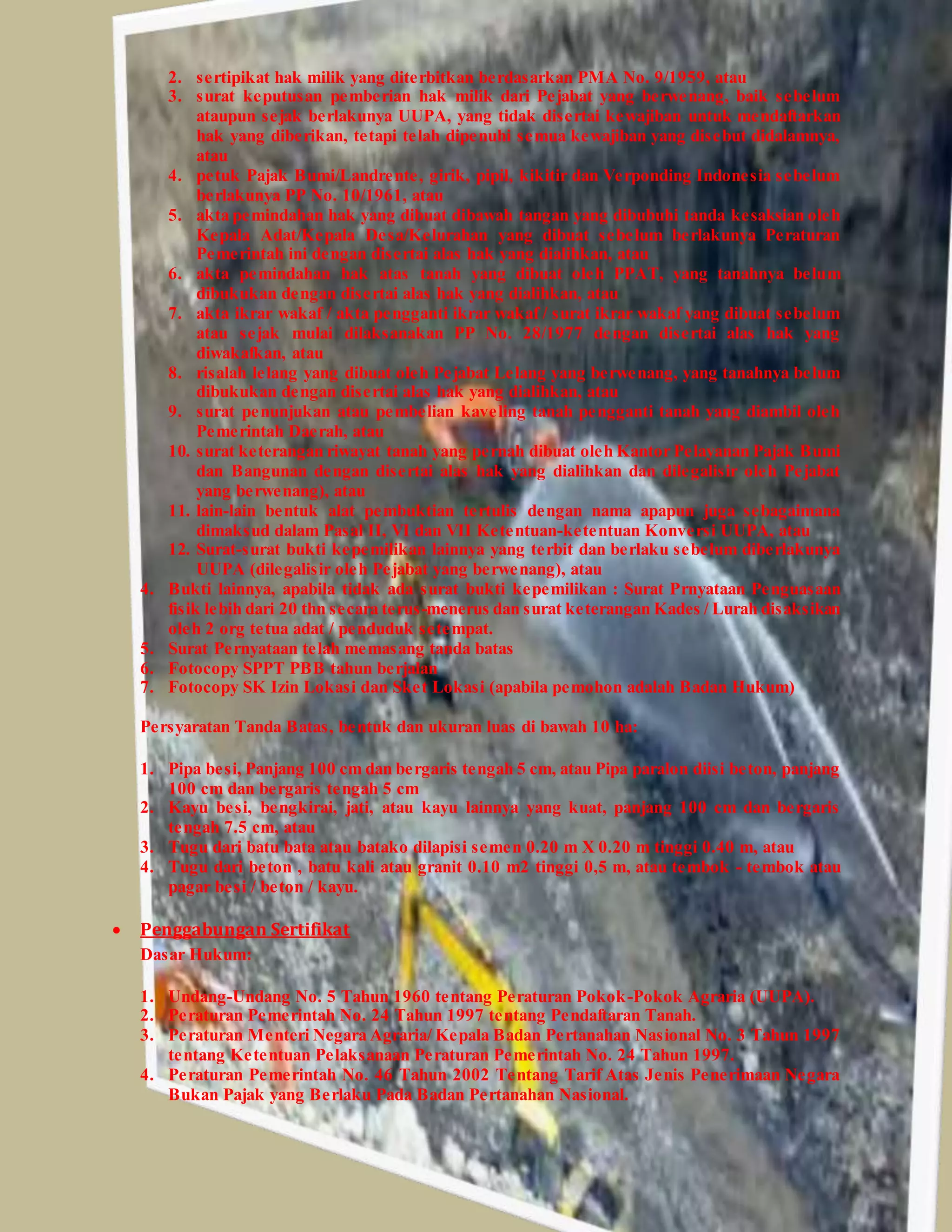 2. sertipikat hak milik yang diterbitkan berdasarkan PMA No. 9/1959, atau
3. surat keputusan pemberian hak milik dari Pejabat yang berwenang, baik sebelum
ataupun sejak berlakunya UUPA, yang tidak disertai kewajiban untuk mendaftarkan
hak yang diberikan, tetapi telah dipenuhi semua kewajiban yang disebut didalamnya,
atau
4. petuk Pajak Bumi/Landrente, girik, pipil, kikitir dan Verponding Indonesia sebelum
berlakunya PP No. 10/1961, atau
5. akta pemindahan hak yang dibuat dibawah tangan yang dibubuhi tanda kesaksian oleh
Kepala Adat/Kepala Desa/Kelurahan yang dibuat sebelum berlakunya Peraturan
Pemerintah ini dengan disertai alas hak yang dialihkan, atau
6. akta pemindahan hak atas tanah yang dibuat oleh PPAT, yang tanahnya belum
dibukukan dengan disertai alas hak yang dialihkan, atau
7. akta ikrar wakaf / akta pengganti ikrar wakaf / surat ikrar wakaf yang dibuat sebelum
atau sejak mulai dilaksanakan PP No. 28/1977 dengan disertai alas hak yang
diwakafkan, atau
8. risalah lelang yang dibuat oleh Pejabat Lelang yang berwenang, yang tanahnya belum
dibukukan dengan disertai alas hak yang dialihkan, atau
9. surat penunjukan atau pembelian kaveling tanah pengganti tanah yang diambil oleh
Pemerintah Daerah, atau
10. surat keterangan riwayat tanah yang pernah dibuat oleh Kantor Pelayanan Pajak Bumi
dan Bangunan dengan disertai alas hak yang dialihkan dan dilegalisir oleh Pejabat
yang berwenang), atau
11. lain-lain bentuk alat pembuktian tertulis dengan nama apapun juga sebagaimana
dimaksud dalam Pasal II, VI dan VII Ketentuan-ketentuan Konversi UUPA, atau
12. Surat-surat bukti kepemilikan lainnya yang terbit dan berlaku sebelum diberlakunya
UUPA (dilegalisir oleh Pejabat yang berwenang), atau
4. Bukti lainnya, apabila tidak ada surat bukti kepemilikan : Surat Prnyataan Penguasaan
fisik lebih dari 20 thn secara terus-menerus dan surat keterangan Kades / Lurah disaksikan
oleh 2 org tetua adat / penduduk setempat.
5. Surat Pernyataan telah memasang tanda batas
6. Fotocopy SPPT PBB tahun berjalan
7. Fotocopy SK Izin Lokasi dan Sket Lokasi (apabila pemohon adalah Badan Hukum)
Persyaratan Tanda Batas, bentuk dan ukuran luas di bawah 10 ha:
1. Pipa besi, Panjang 100 cm dan bergaris tengah 5 cm, atau Pipa paralon diisi beton, panjang
100 cm dan bergaris tengah 5 cm
2. Kayu besi, bengkirai, jati, atau kayu lainnya yang kuat, panjang 100 cm dan bergaris
tengah 7.5 cm, atau
3. Tugu dari batu bata atau batako dilapisi semen 0.20 m X 0.20 m tinggi 0.40 m, atau
4. Tugu dari beton , batu kali atau granit 0.10 m2 tinggi 0,5 m, atau tembok - tembok atau
pagar besi / beton / kayu.
 Penggabungan Sertifikat
Dasar Hukum:
1. Undang-Undang No. 5 Tahun 1960 tentang Peraturan Pokok-Pokok Agraria (UUPA).
2. Peraturan Pemerintah No. 24 Tahun 1997 tentang Pendaftaran Tanah.
3. Peraturan Menteri Negara Agraria/ Kepala Badan Pertanahan Nasional No. 3 Tahun 1997
tentang Ketentuan Pelaksanaan Peraturan Pemerintah No. 24 Tahun 1997.
4. Peraturan Pemerintah No. 46 Tahun 2002 Tentang Tarif Atas Jenis Penerimaan Negara
Bukan Pajak yang Berlaku Pada Badan Pertanahan Nasional.
 