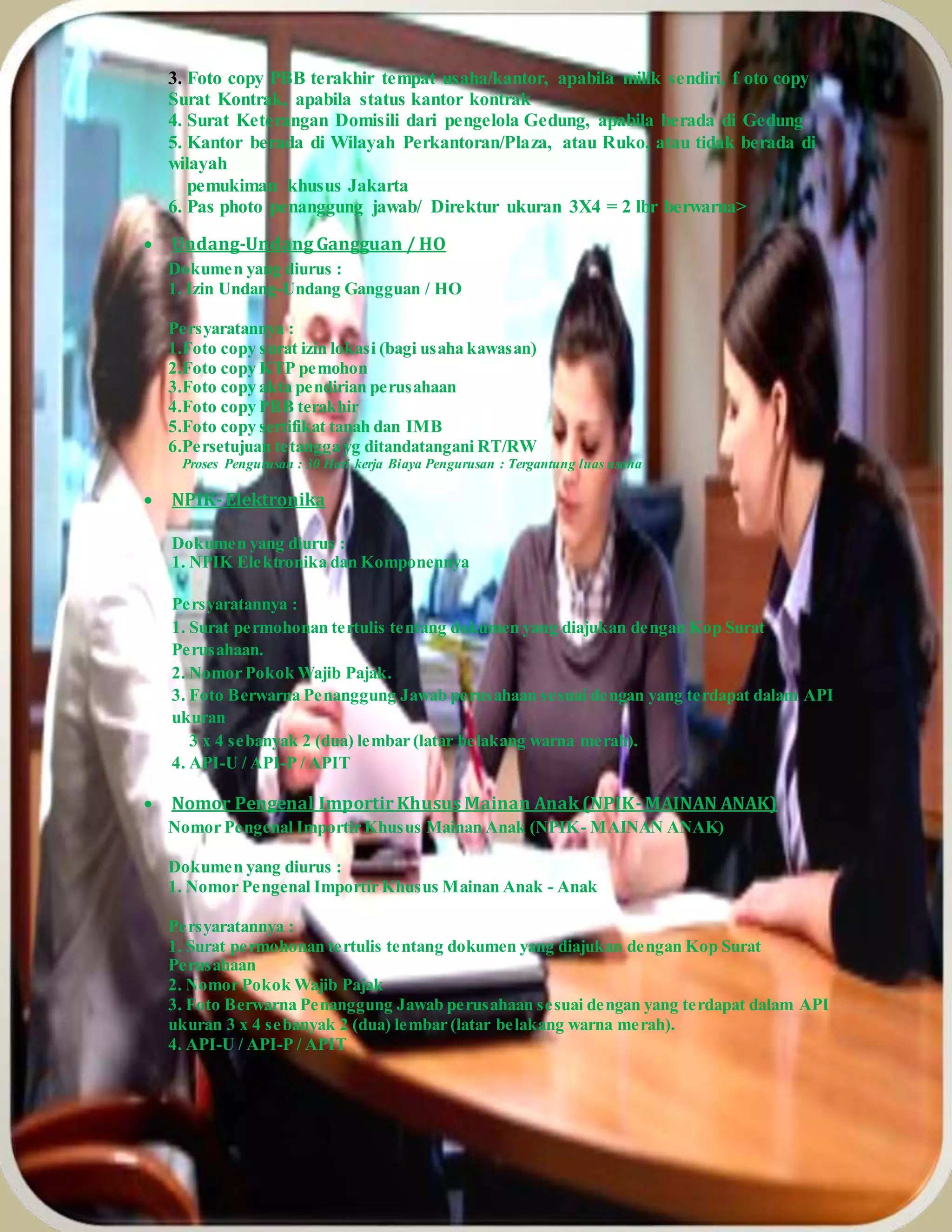 3. Foto copy PBB terakhir tempat usaha/kantor, apabila milik sendiri, f oto copy
Surat Kontrak, apabila status kantor kontrak
4. Surat Keterangan Domisili dari pengelola Gedung, apabila berada di Gedung
5. Kantor berada di Wilayah Perkantoran/Plaza, atau Ruko, atau tidak berada di
wilayah
pemukiman khusus Jakarta
6. Pas photo penanggung jawab/ Direktur ukuran 3X4 = 2 lbr berwarna>
 Undang-Undang Gangguan / HO
Dokumen yang diurus :
1. Izin Undang-Undang Gangguan / HO
Persyaratannya :
1.Foto copy surat izin lokasi (bagi usaha kawasan)
2.Foto copy KTP pemohon
3.Foto copy akta pendirian perusahaan
4.Foto copy PBB terakhir
5.Foto copy sertifikat tanah dan IMB
6.Persetujuan tetangga yg ditandatangani RT/RW
Proses Pengurusan : 30 Hari kerja Biaya Pengurusan : Tergantung luas usaha
 NPIK- Elektronika
Dokumen yang diurus :
1. NPIK Elektronika dan Komponennya
Persyaratannya :
1. Surat permohonan tertulis tentang dokumen yang diajukan dengan Kop Surat
Perusahaan.
2. Nomor Pokok Wajib Pajak.
3. Foto Berwarna Penanggung Jawab perusahaan sesuai dengan yang terdapat dalam API
ukuran
3 x 4 sebanyak 2 (dua) lembar (latar belakang warna merah).
4. API-U / API-P / APIT
 Nomor Pengenal Importir Khusus Mainan Anak (NPIK- MAINAN ANAK)
Nomor Pengenal Importir Khusus Mainan Anak (NPIK- MAINAN ANAK)
Dokumen yang diurus :
1. Nomor Pengenal Importir Khusus Mainan Anak - Anak
Persyaratannya :
1. Surat permohonan tertulis tentang dokumen yang diajukan dengan Kop Surat
Perusahaan
2. Nomor Pokok Wajib Pajak
3. Foto Berwarna Penanggung Jawab perusahaan sesuai dengan yang terdapat dalam API
ukuran 3 x 4 sebanyak 2 (dua) lembar (latar belakang warna merah).
4. API-U / API-P / APIT
 