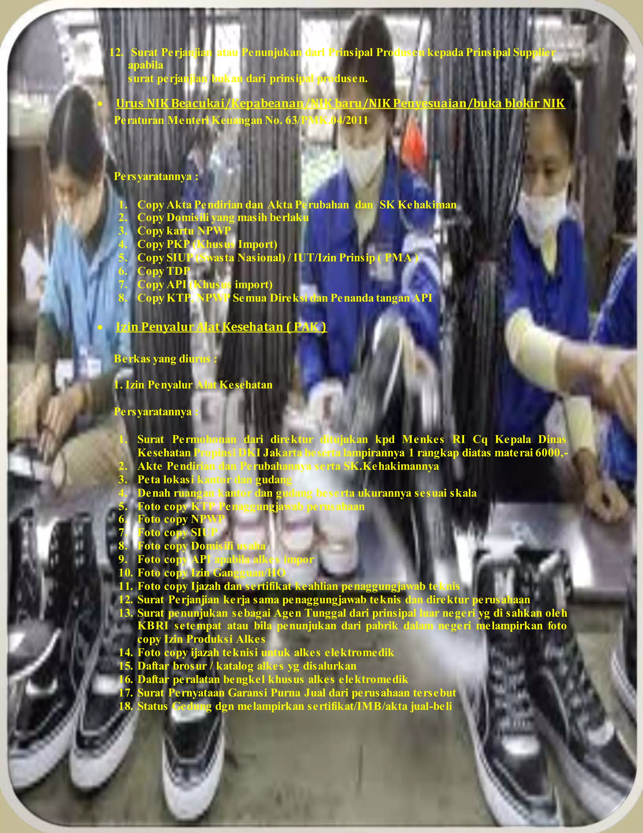 12. Surat Perjanjian atau Penunjukan dari Prinsipal Produsen kepada Prinsipal Supplier
apabila
surat perjanjian bukan dari prinsipal produsen.
 Urus NIK Beacukai/Kepabeanan/NIK baru/NIK Penyesuaian/buka blokir NIK
Peraturan Menteri Keuangan No. 63/PMK.04/2011
Persyaratannya :
1. Copy Akta Pendirian dan Akta Perubahan dan SK Kehakiman
2. Copy Domisili yang masih berlaku
3. Copy kartu NPWP
4. Copy PKP (Khusus Import)
5. Copy SIUP (Swasta Nasional) / IUT/Izin Prinsip ( PMA )
6. Copy TDP
7. Copy API (Khusus import)
8. Copy KTP, NPWP Semua Direksi dan Penanda tangan API
 Izin Penyalur Alat Kesehatan ( PAK )
Berkas yang diurus :
1. Izin Penyalur Alat Kesehatan
Persyaratannya :
1. Surat Permohonan dari direktur ditujukan kpd Menkes RI Cq Kepala Dinas
Kesehatan Propinsi DKI Jakarta beserta lampirannya 1 rangkap diatas materai 6000,-
2. Akte Pendirian dan Perubahannya serta SK.Kehakimannya
3. Peta lokasi kantor dan gudang
4. Denah ruangan kantor dan gudang beserta ukurannya sesuai skala
5. Foto copy KTP Penaggungjawab perusahaan
6. Foto copy NPWP
7. Foto copy SIUP
8. Foto copy Domisili usaha
9. Foto copy API apabila alkes impor
10. Foto copy Izin Gangguan/HO
11. Foto copy Ijazah dan sertifikat keahlian penaggungjawab teknis
12. Surat Perjanjian kerja sama penaggungjawab teknis dan direktur perusahaan
13. Surat penunjukan sebagai Agen Tunggal dari prinsipal luar negeri yg di sahkan oleh
KBRI setempat atau bila penunjukan dari pabrik dalam negeri melampirkan foto
copy Izin Produksi Alkes
14. Foto copy ijazah teknisi untuk alkes elektromedik
15. Daftar brosur / katalog alkes yg disalurkan
16. Daftar peralatan bengkel khusus alkes elektromedik
17. Surat Pernyataan Garansi Purna Jual dari perusahaan tersebut
18. Status Gedung dgn melampirkan sertifikat/IMB/akta jual-beli
 