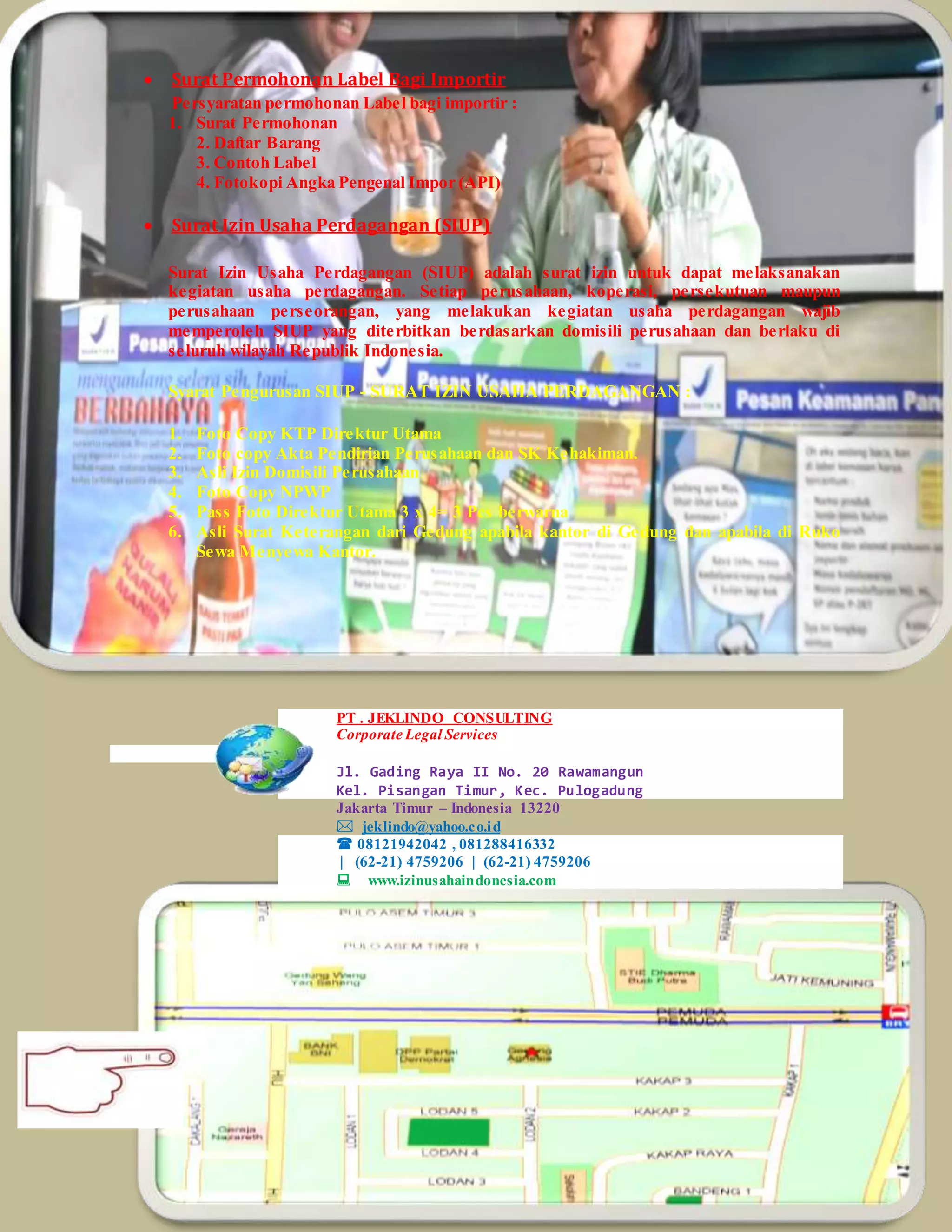  Surat Permohonan Label Bagi Importir
Persyaratan permohonan Label bagi importir :
1. Surat Permohonan
2. Daftar Barang
3. Contoh Label
4. Fotokopi Angka Pengenal Impor (API)
 Surat Izin Usaha Perdagangan (SIUP)
Surat Izin Usaha Perdagangan (SIUP) adalah surat izin untuk dapat melaksanakan
kegiatan usaha perdagangan. Setiap perusahaan, koperasi, persekutuan maupun
perusahaan perseorangan, yang melakukan kegiatan usaha perdagangan wajib
memperoleh SIUP yang diterbitkan berdasarkan domisili perusahaan dan berlaku di
seluruh wilayah Republik Indonesia.
Syarat Pengurusan SIUP - SURAT IZIN USAHA PERDAGANGAN :
1. Foto Copy KTP Direktur Utama
2. Foto copy Akta Pendirian Perusahaan dan SK Kehakiman.
3. Asli Izin Domisili Perusahaan
4. Foto Copy NPWP
5. Pass Foto Direktur Utama 3 x 4= 3 Pcs berwarna
6. Asli Surat Keterangan dari Gedung apabila kantor di Gedung dan apabila di Ruko
Sewa Menyewa Kantor.
PT . JEKLINDO CONSULTING
Corporate Legal Services
Jl. Gading Raya II No. 20 Rawamangun
Kel. Pisangan Timur, Kec. Pulogadung
Jakarta Timur – Indonesia 13220
 jeklindo@yahoo.co.id
 08121942042 , 081288416332
| (62-21) 4759206 | (62-21) 4759206
www.izinusahaindonesia.com
 