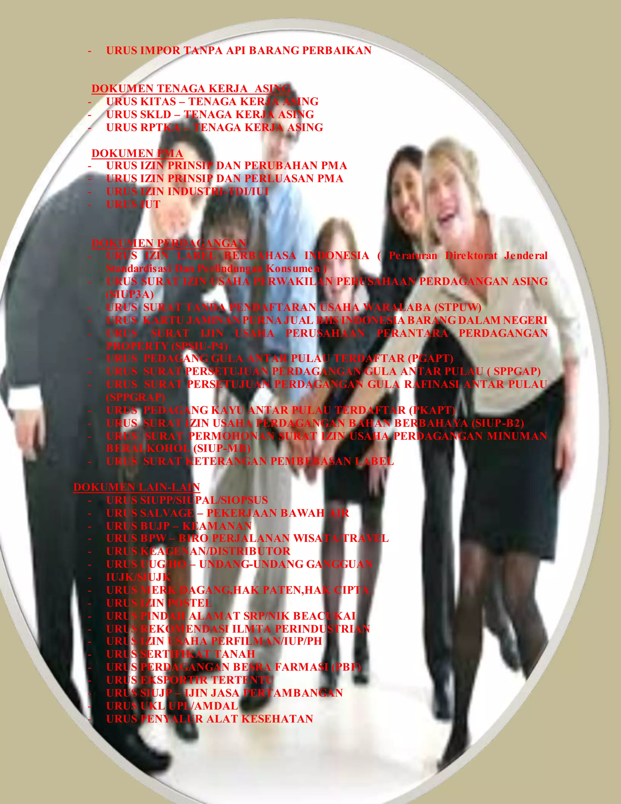 - URUS IMPOR TANPA API BARANG PERBAIKAN
DOKUMEN TENAGA KERJA ASING
- URUS KITAS – TENAGA KERJA ASING
- URUS SKLD – TENAGA KERJA ASING
- URUS RPTKA – TENAGA KERJA ASING
DOKUMEN PMA
- URUS IZIN PRINSIP DAN PERUBAHAN PMA
- URUS IZIN PRINSIP DAN PERLUASAN PMA
- URUS IZIN INDUSTRI-TDI/IUI
- URUS IUT
DOKUMEN PERDAGANGAN
- URUS IZIN LABEL BERBAHASA INDONESIA ( Peraturan Direktorat Jenderal
Standardisasi Dan Perlindungan Konsumen )
- URUS SURAT IZIN USAHA PERWAKILAN PERUSAHAAN PERDAGANGAN ASING
(SIUP3A)
- URUS SURAT TANDA PENDAFTARAN USAHA WARALABA (STPUW)
- URUS KARTU JAMINANPURNAJUAL BHS INDONESIABARANG DALAM NEGERI
- URUS SURAT IJIN USAHA PERUSAHAAN PERANTARA PERDAGANGAN
PROPERTY (SPSIU-P4)
- URUS PEDAGANG GULA ANTAR PULAU TERDAFTAR (PGAPT)
- URUS SURAT PERSETUJUAN PERDAGANGAN GULA ANTAR PULAU ( SPPGAP)
- URUS SURAT PERSETUJUAN PERDAGANGAN GULA RAFINASI ANTAR PULAU
(SPPGRAP)
- URUS PEDAGANG KAYU ANTAR PULAU TERDAFTAR (PKAPT)
- URUS SURAT IZIN USAHA PERDAGANGAN BAHAN BERBAHAYA (SIUP-B2)
- URUS SURAT PERMOHONAN SURAT IZIN USAHA PERDAGANGAN MINUMAN
BERALKOHOL (SIUP-MB)
- URUS SURAT KETERANGAN PEMBEBASAN LABEL
DOKUMEN LAIN-LAIN
- URUS SIUPP/SIUPAL/SIOPSUS
- URUS SALVAGE – PEKERJAAN BAWAH AIR
- URUS BUJP – KEAMANAN
- URUS BPW – BIRO PERJALANAN WISATA/TRAVEL
- URUS KEAGENAN/DISTRIBUTOR
- URUS UUG/HO – UNDANG-UNDANG GANGGUAN
- IUJK/SIUJK
- URUS MERK DAGANG,HAK PATEN,HAK CIPTA
- URUS IZIN POSTEL
- URUS PINDAH ALAMAT SRP/NIK BEACUKAI
- URUS REKOMENDASI ILMTA PERINDUSTRIAN
- URUS IZIN USAHA PERFILMAN/IUP/PH
- URUS SERTIFIKAT TANAH
- URUS PERDAGANGAN BESRA FARMASI (PBF)
- URUS EKSPORTIR TERTENTU
- URUS SIUJP – IJIN JASA PERTAMBANGAN
- URUS UKL UPL/AMDAL
- URUS PENYALUR ALAT KESEHATAN
 