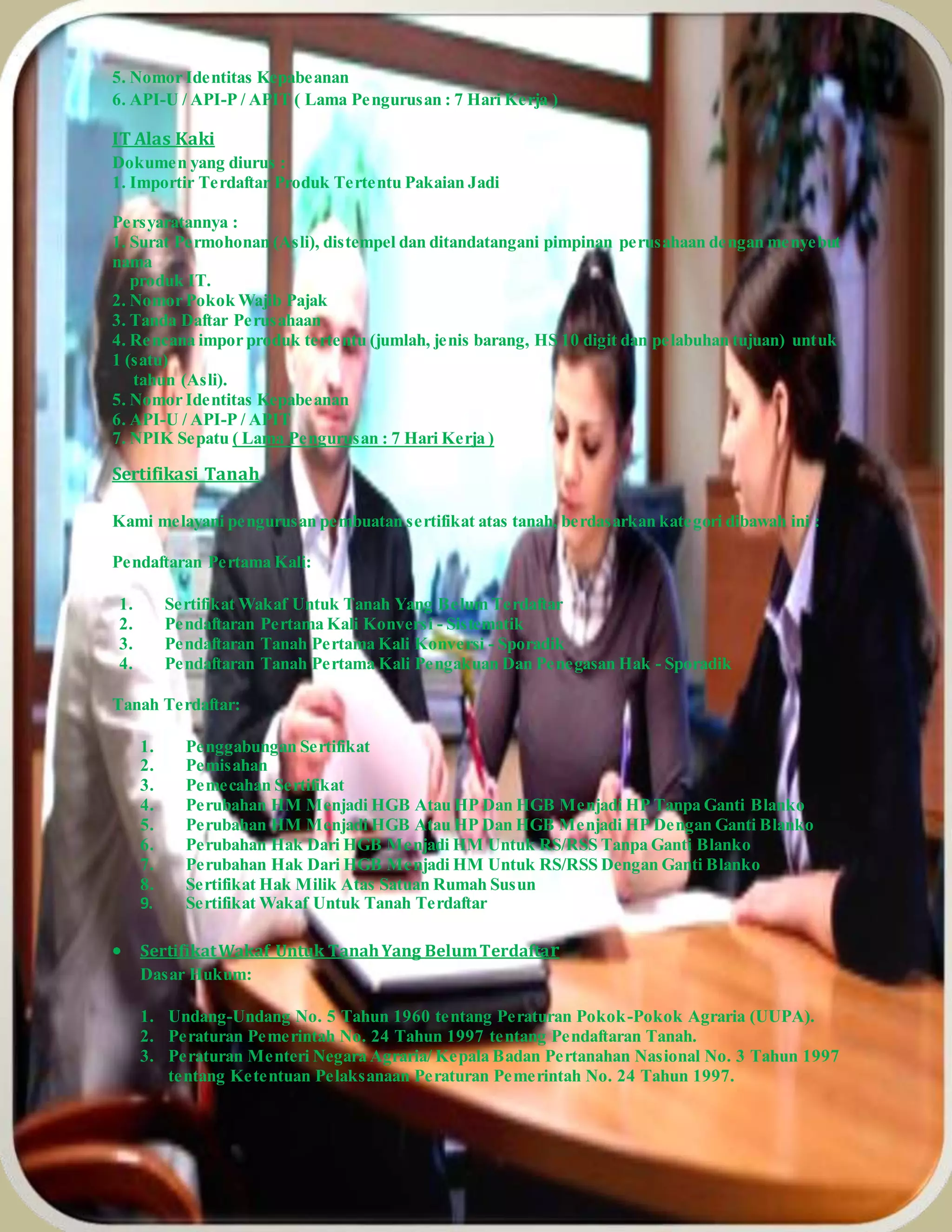 5. Nomor Identitas Kepabeanan
6. API-U / API-P / APIT ( Lama Pengurusan : 7 Hari Kerja )
IT Alas Kaki
Dokumen yang diurus :
1. Importir Terdaftar Produk Tertentu Pakaian Jadi
Persyaratannya :
1. Surat Permohonan (Asli), distempel dan ditandatangani pimpinan perusahaan dengan menyebut
nama
produk IT.
2. Nomor Pokok Wajib Pajak
3. Tanda Daftar Perusahaan
4. Rencana impor produk tertentu (jumlah, jenis barang, HS 10 digit dan pelabuhan tujuan) untuk
1 (satu)
tahun (Asli).
5. Nomor Identitas Kepabeanan
6. API-U / API-P / APIT
7. NPIK Sepatu ( Lama Pengurusan : 7 Hari Kerja )
Sertifikasi Tanah
Kami melayani pengurusan pembuatan sertifikat atas tanah, berdasarkan kategori dibawah ini :
Pendaftaran Pertama Kali:
1. Sertifikat Wakaf Untuk Tanah Yang Belum Terdaftar
2. Pendaftaran Pertama Kali Konversi - Sistematik
3. Pendaftaran Tanah Pertama Kali Konversi - Sporadik
4. Pendaftaran Tanah Pertama Kali Pengakuan Dan Penegasan Hak - Sporadik
Tanah Terdaftar:
1. Penggabungan Sertifikat
2. Pemisahan
3. Pemecahan Sertifikat
4. Perubahan HM Menjadi HGB Atau HP Dan HGB Menjadi HP Tanpa Ganti Blanko
5. Perubahan HM Menjadi HGB Atau HP Dan HGB Menjadi HP Dengan Ganti Blanko
6. Perubahan Hak Dari HGB Menjadi HM Untuk RS/RSS Tanpa Ganti Blanko
7. Perubahan Hak Dari HGB Menjadi HM Untuk RS/RSS Dengan Ganti Blanko
8. Sertifikat Hak Milik Atas Satuan Rumah Susun
9. Sertifikat Wakaf Untuk Tanah Terdaftar
 SertifikatWakaf Untuk TanahYang BelumTerdaftar
Dasar Hukum:
1. Undang-Undang No. 5 Tahun 1960 tentang Peraturan Pokok-Pokok Agraria (UUPA).
2. Peraturan Pemerintah No. 24 Tahun 1997 tentang Pendaftaran Tanah.
3. Peraturan Menteri Negara Agraria/ Kepala Badan Pertanahan Nasional No. 3 Tahun 1997
tentang Ketentuan Pelaksanaan Peraturan Pemerintah No. 24 Tahun 1997.
 
