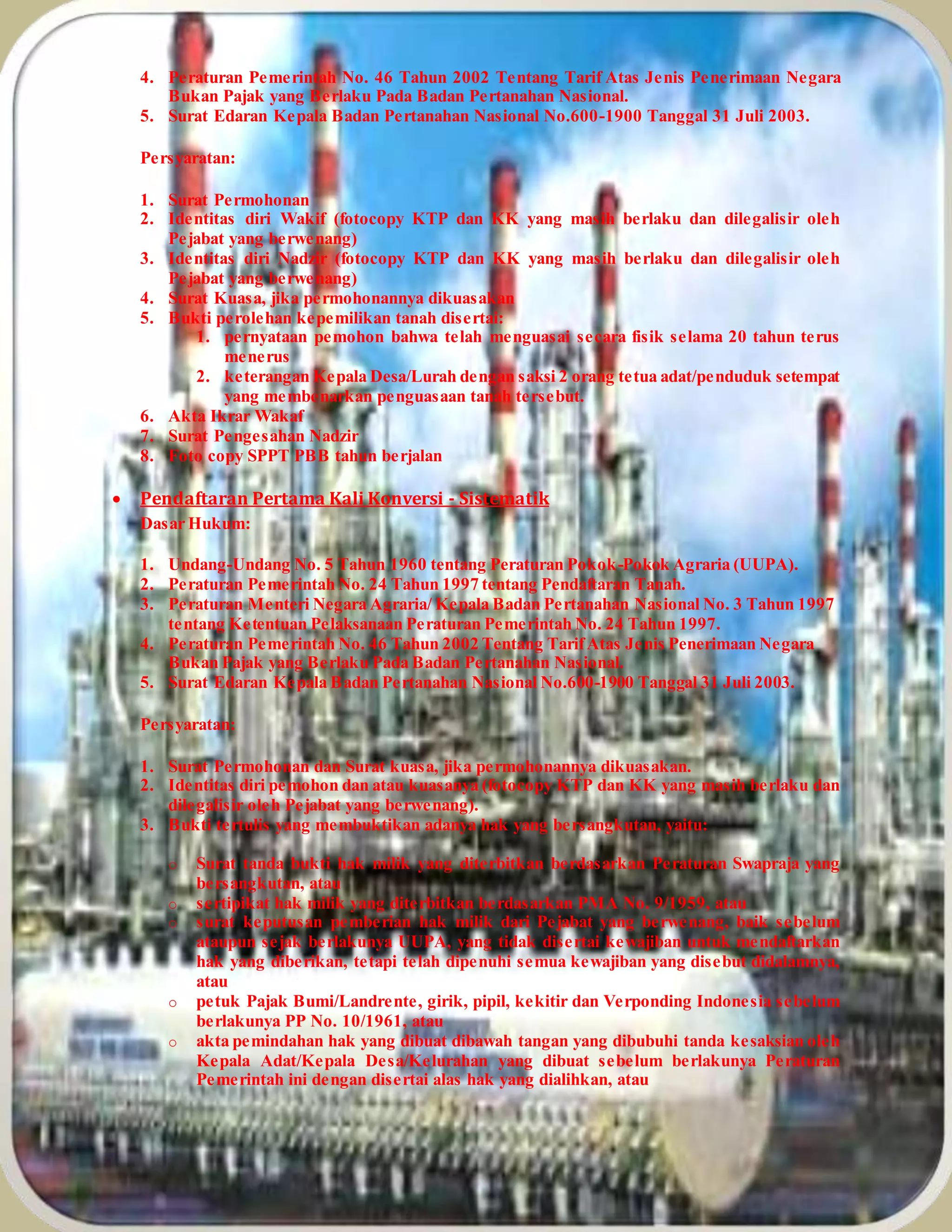 4. Peraturan Pemerintah No. 46 Tahun 2002 Tentang Tarif Atas Jenis Penerimaan Negara
Bukan Pajak yang Berlaku Pada Badan Pertanahan Nasional.
5. Surat Edaran Kepala Badan Pertanahan Nasional No.600-1900 Tanggal 31 Juli 2003.
Persyaratan:
1. Surat Permohonan
2. Identitas diri Wakif (fotocopy KTP dan KK yang masih berlaku dan dilegalisir oleh
Pejabat yang berwenang)
3. Identitas diri Nadzir (fotocopy KTP dan KK yang masih berlaku dan dilegalisir oleh
Pejabat yang berwenang)
4. Surat Kuasa, jika permohonannya dikuasakan
5. Bukti perolehan kepemilikan tanah disertai:
1. pernyataan pemohon bahwa telah menguasai secara fisik selama 20 tahun terus
menerus
2. keterangan Kepala Desa/Lurah dengan saksi 2 orang tetua adat/penduduk setempat
yang membenarkan penguasaan tanah tersebut.
6. Akta Ikrar Wakaf
7. Surat Pengesahan Nadzir
8. Foto copy SPPT PBB tahun berjalan
 Pendaftaran Pertama Kali Konversi - Sistematik
Dasar Hukum:
1. Undang-Undang No. 5 Tahun 1960 tentang Peraturan Pokok-Pokok Agraria (UUPA).
2. Peraturan Pemerintah No. 24 Tahun 1997 tentang Pendaftaran Tanah.
3. Peraturan Menteri Negara Agraria/ Kepala Badan Pertanahan Nasional No. 3 Tahun 1997
tentang Ketentuan Pelaksanaan Peraturan Pemerintah No. 24 Tahun 1997.
4. Peraturan Pemerintah No. 46 Tahun 2002 Tentang TarifAtas Jenis Penerimaan Negara
Bukan Pajak yang Berlaku Pada Badan Pertanahan Nasional.
5. Surat Edaran Kepala Badan Pertanahan Nasional No.600-1900 Tanggal 31 Juli 2003.
Persyaratan:
1. Surat Permohonan dan Surat kuasa, jika permohonannya dikuasakan.
2. Identitas diri pemohon dan atau kuasanya (fotocopy KTP dan KK yang masih berlaku dan
dilegalisir oleh Pejabat yang berwenang).
3. Bukti tertulis yang membuktikan adanya hak yang bersangkutan, yaitu:
o Surat tanda bukti hak milik yang diterbitkan berdasarkan Peraturan Swapraja yang
bersangkutan, atau
o sertipikat hak milik yang diterbitkan berdasarkan PMA No. 9/1959, atau
o surat keputusan pemberian hak milik dari Pejabat yang berwenang, baik sebelum
ataupun sejak berlakunya UUPA, yang tidak disertai kewajiban untuk mendaftarkan
hak yang diberikan, tetapi telah dipenuhi semua kewajiban yang disebut didalamnya,
atau
o petuk Pajak Bumi/Landrente, girik, pipil, kekitir dan Verponding Indonesia sebelum
berlakunya PP No. 10/1961, atau
o akta pemindahan hak yang dibuat dibawah tangan yang dibubuhi tanda kesaksian oleh
Kepala Adat/Kepala Desa/Kelurahan yang dibuat sebelum berlakunya Peraturan
Pemerintah ini dengan disertai alas hak yang dialihkan, atau
 