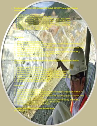  Perubahan Hak Dari HGB Menjadi HM Untuk RS/RSS Tanpa Ganti Blanko
Dasar Hukum:
1. Undang-Undang No 5 Tahun 1960
2. Peraturan Pemerintah Nomor 24 Tahun 1997
3. Peraturan Menteri Negara Agraria/Kepala BPN Nomor 3 Tahun 1997
4. Keputusan Menteri Negara Agraria/Kepala BPN Nomor 9 Tahun 1997
5. Keputusan Menteri Negara Agraria/Kepala BPN Nomor 15 Tahun 1997
6. Keputusan Menteri Negara Agraria/Kepala BPN Nomor 1 Tahun 1998
7. Peraturan Pemerintah Nomor 46 Tahun 2002
8. SE Ka.BPN-600-1900 tanggal 31 Juli 2003
Persyaratan:
1. Surat Permohonan perubahan hak
2. Identitas diri pemegang hak dan atau kuasanya (foto copy KTP yang masih berlaku) *)
3. Surat Kuasa, jika permohonannya dikuasakan
4. Sertipikat HAT (HGB/HP),luas tidak lebih dari 200 m2 untuk perkotaan dan tidak lebih
dari 400 m2 untuk luar perkotaan
5. Akta Jual Beli / Surat Perolehan (harga perolehan tidak lebih dari Rp. 30.000.000,-)
6. Surat Persetujuan dari pemegang HT(jika dibebani HT)
7. Membayar uang pemasukan kepada Negara.
 Perubahan Hak Dari HGB Menjadi HM Untuk RS/RSS Dengan Ganti Blanko
Dasar Hukum:
1. Undang-Undang No 5 Tahun 1960
2. Peraturan Pemerintah Nomor 24 Tahun 1997
3. Peraturan Menteri Negara Agraria/Kepala BPN Nomor 3 Tahun 1997
4. Keputusan Menteri Negara Agraria/Kepala BPN Nomor 9 Tahun 1997
5. Keputusan Menteri Negara Agraria/Kepala BPN Nomor 15 Tahun 1997
6. Keputusan Menteri Negara Agraria/Kepala BPN Nomor 1 Tahun 1998
7. Peraturan Pemerintah Nomor 46 Tahun 2002
8. SE Ka.BPN-600-1900 tanggal 31 Juli 2003
Persyaratan:
1. Surat Permohonan perubahan hak
2. Identitas diri pemegang hak dan atau kuasanya (foto copy KTP yang masih berlaku) *)
3. Surat Kuasa, jika permohonannya dikuasakan
4. Sertipikat HAT (HGB/HP),luas tidak lebih dari 200 m2 untuk perkotaan dan tidak lebih
dari 400 m2 untuk luar perkotaan
5. Akta Jual Beli / Surat Perolehan (harga perolehan tidak lebih dari Rp. 30.000.000,-)
6. Surat Persetujuan dari pemegang HT(jika dibebani HT)
7. Membayar uang pemasukan kepada Negara.
 Sertifikat Hak Milik Atas Satuan Rumah Susun
Dasar Hukum:
 